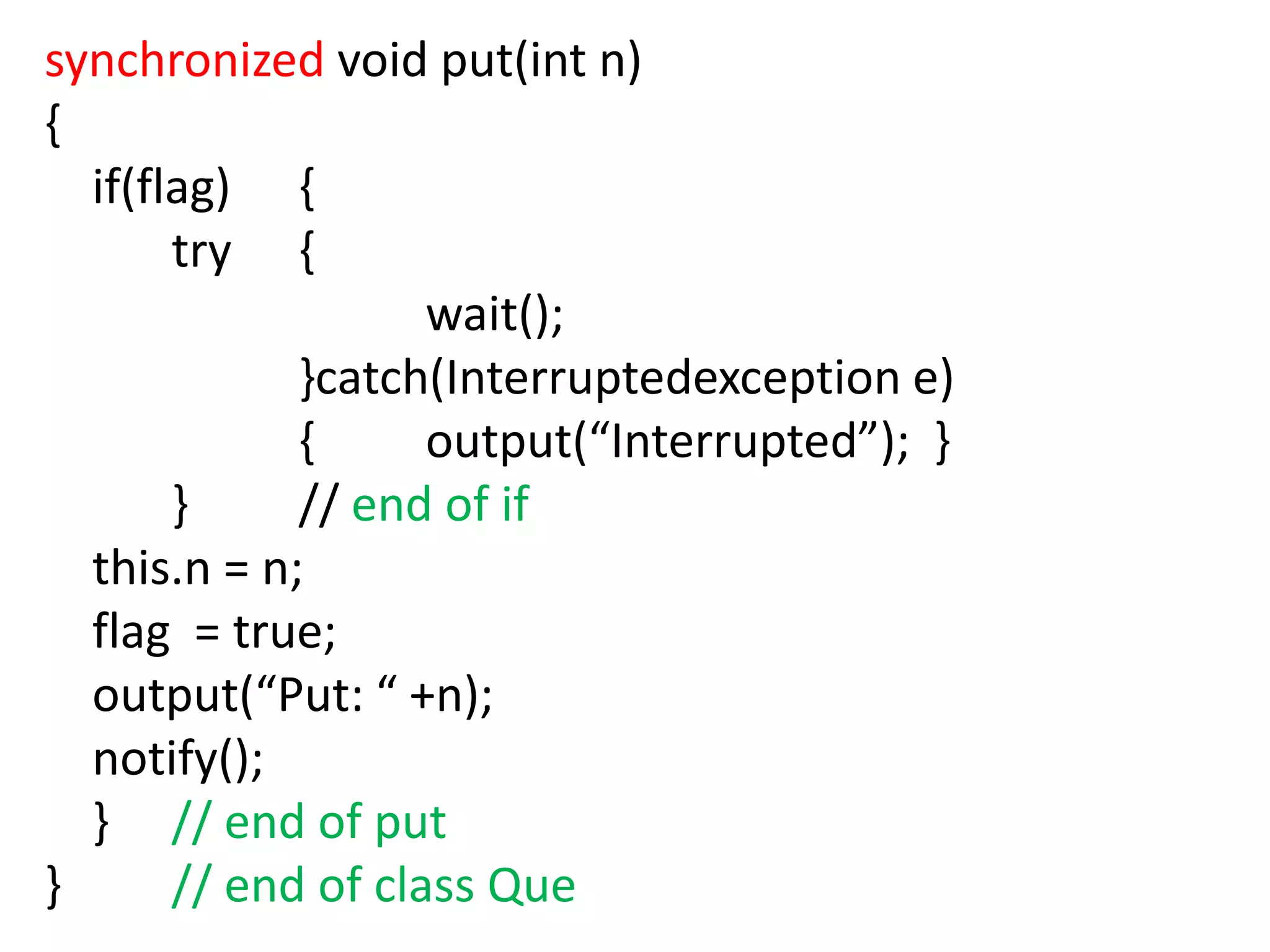 synchronized void put(int n)
{
if(flag) {
try {
wait();
}catch(Interruptedexception e)
{
output(“Interrupted”); }
}
// end of if
this.n = n;
flag = true;
output(“Put: “ +n);
notify();
} // end of put
}
// end of class Que

 