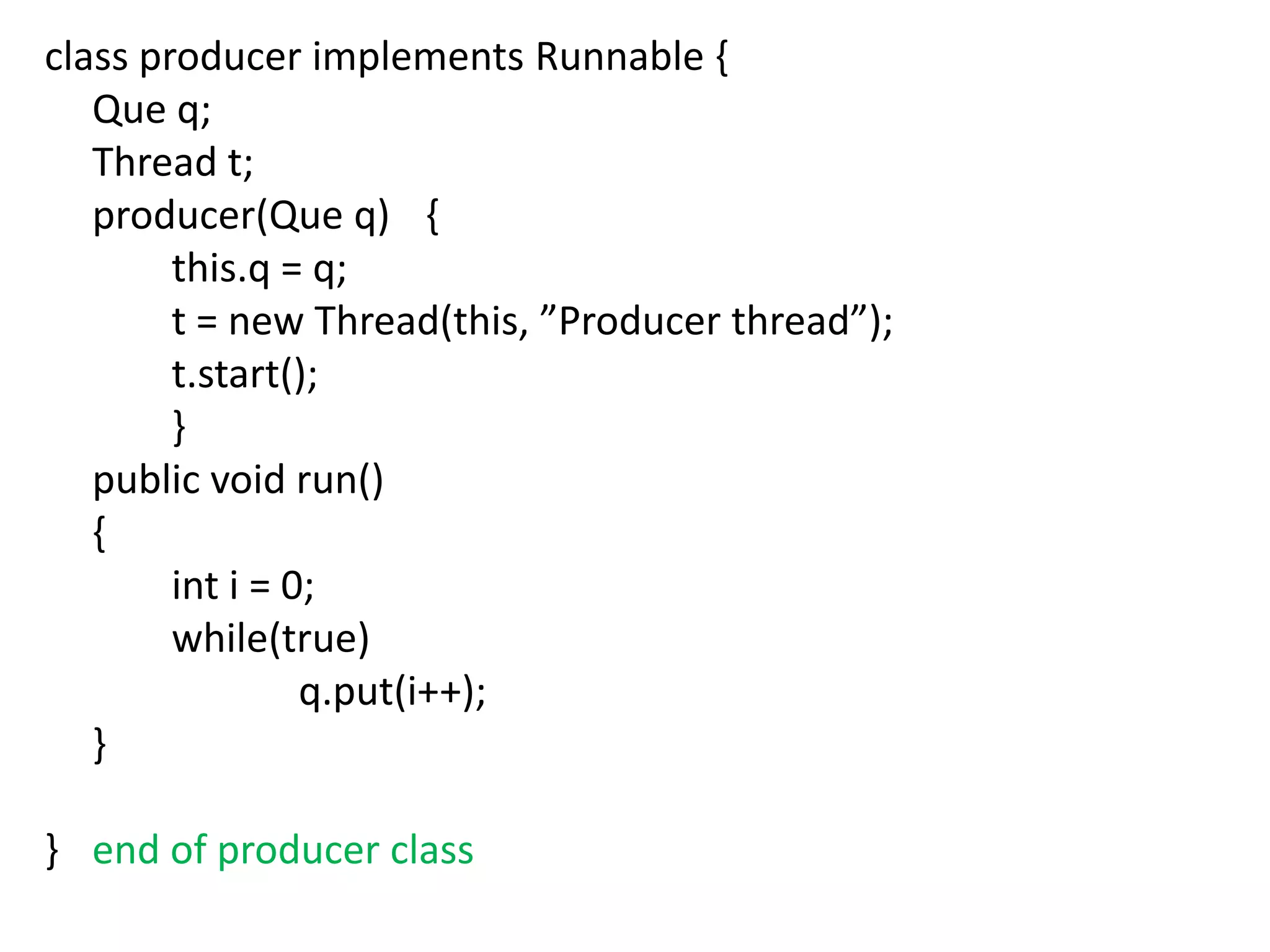 class producer implements Runnable {
Que q;
Thread t;
producer(Que q) {
this.q = q;
t = new Thread(this, ”Producer thread”);
t.start();
}
public void run()
{
int i = 0;
while(true)
q.put(i++);
}
} end of producer class

 
