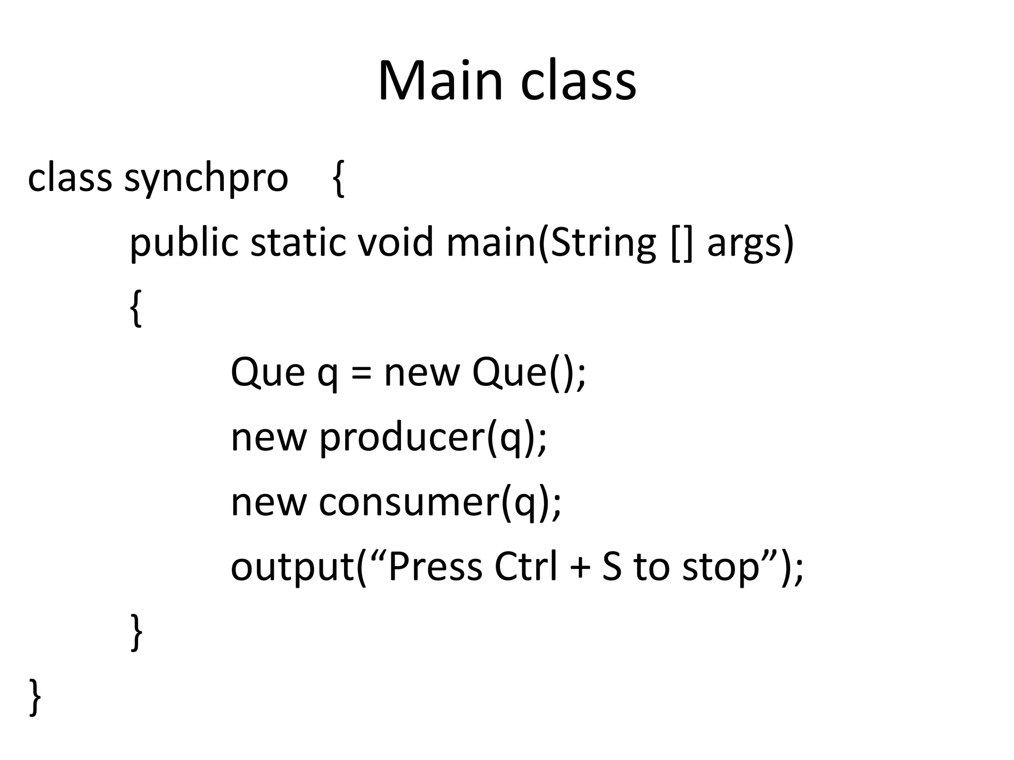 Main class
class synchpro {
public static void main(String [] args)
{
Que q = new Que();
new producer(q);
new consumer(q);
output(“Press Ctrl + S to stop”);
}
}

 