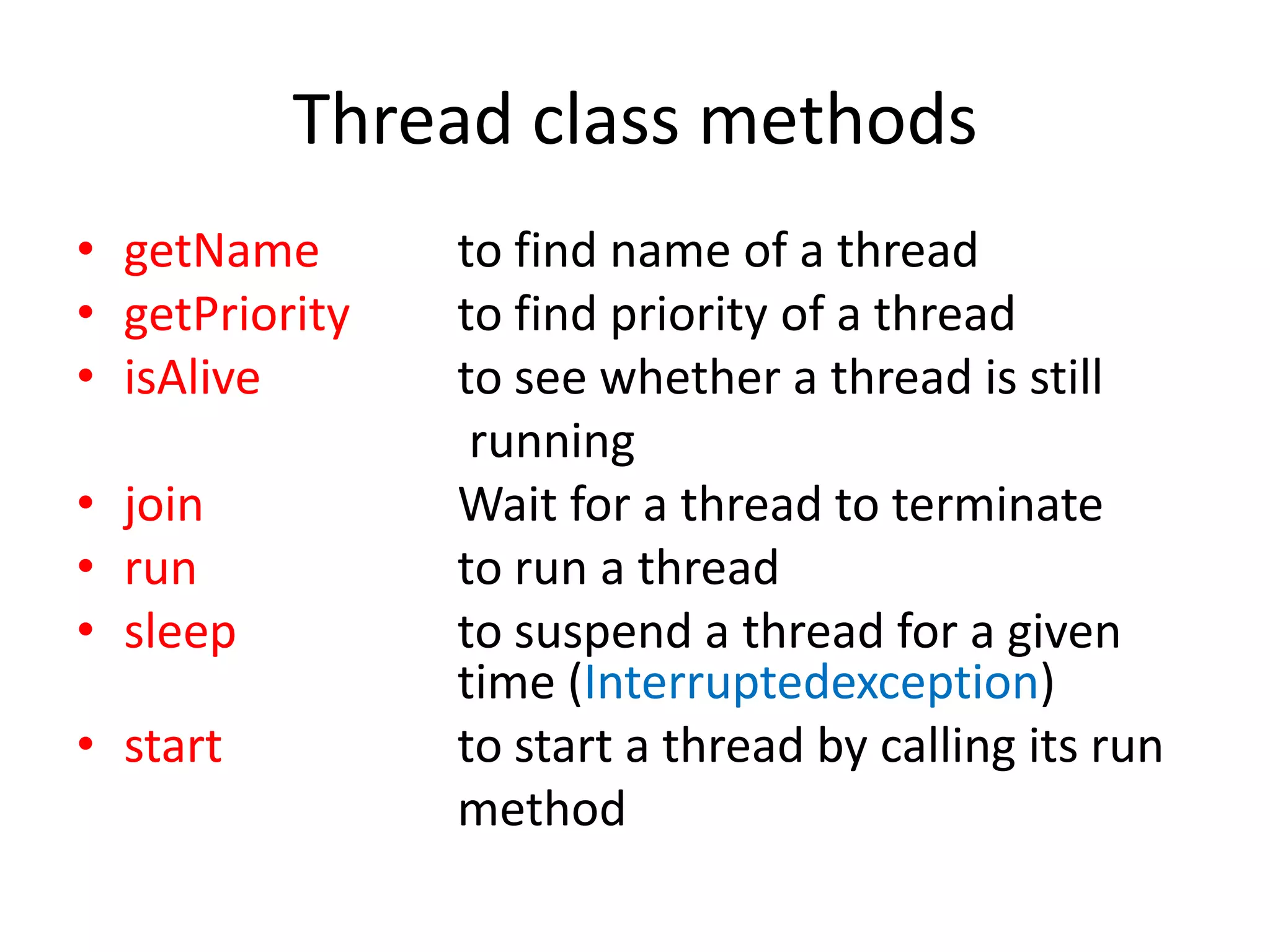 Thread class methods
• getName
• getPriority
• isAlive
• join
• run
• sleep

• start

to find name of a thread
to find priority of a thread
to see whether a thread is still
running
Wait for a thread to terminate
to run a thread
to suspend a thread for a given
time (Interruptedexception)
to start a thread by calling its run
method

 