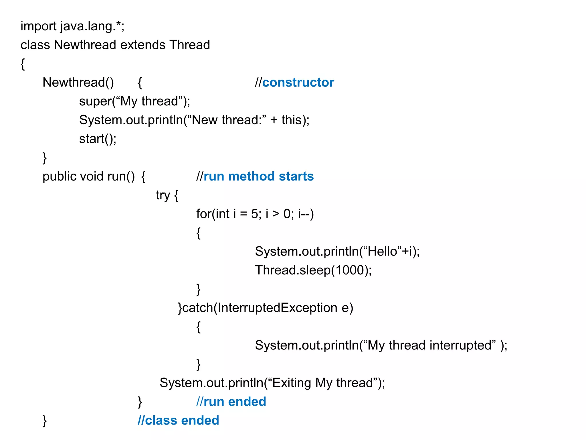 import java.lang.*;
class Newthread extends Thread
{
Newthread()
{
//constructor
super(“My thread”);
System.out.println(“New thread:” + this);
start();
}
public void run() {
//run method starts
try {
for(int i = 5; i > 0; i--)
{
System.out.println(“Hello”+i);
Thread.sleep(1000);
}
}catch(InterruptedException e)
{
System.out.println(“My thread interrupted” );
}
System.out.println(“Exiting My thread”);
}
//run ended
}
//class ended

 