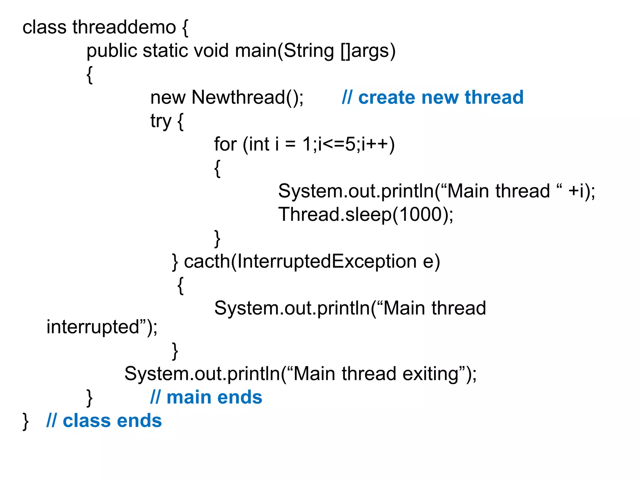 class threaddemo {
public static void main(String []args)
{
new Newthread();
// create new thread
try {
for (int i = 1;i<=5;i++)
{
System.out.println(“Main thread “ +i);
Thread.sleep(1000);
}
} cacth(InterruptedException e)
{
System.out.println(“Main thread
interrupted”);
}
System.out.println(“Main thread exiting”);
}
// main ends
} // class ends

 