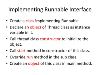 Implementing Runnable Interface
• Create a class implementing Runnable
• Declare an object of Thread class as instance
variable in it.
• Call thread class constructor to initialize the
object.
• Call start method in constructor of this class.
• Override run method in the sub class.
• Create an object of this class in main method.

 