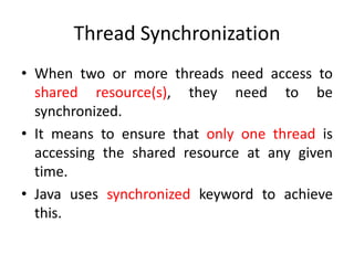 Thread Synchronization
• When two or more threads need access to
shared resource(s), they need to be
synchronized.
• It means to ensure that only one thread is
accessing the shared resource at any given
time.
• Java uses synchronized keyword to achieve
this.

 
