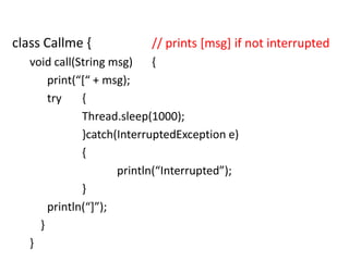 class Callme {

// prints [msg] if not interrupted

void call(String msg)
{
print(“*“ + msg);
try
{
Thread.sleep(1000);
}catch(InterruptedException e)
{
println(“Interrupted”);
}
println(“+”);
}
}

 