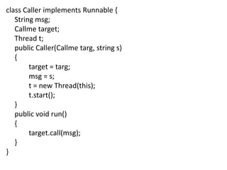 class Caller implements Runnable {
String msg;
Callme target;
Thread t;
public Caller(Callme targ, string s)
{
target = targ;
msg = s;
t = new Thread(this);
t.start();
}
public void run()
{
target.call(msg);
}
}

 