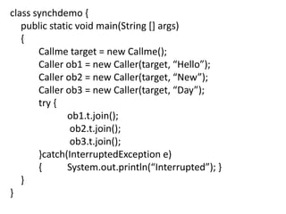 class synchdemo {
public static void main(String [] args)
{
Callme target = new Callme();
Caller ob1 = new Caller(target, “Hello”);
Caller ob2 = new Caller(target, “New”);
Caller ob3 = new Caller(target, “Day”);
try {
ob1.t.join();
ob2.t.join();
ob3.t.join();
}catch(InterruptedException e)
{
System.out.println(“Interrupted”); }
}
}

 