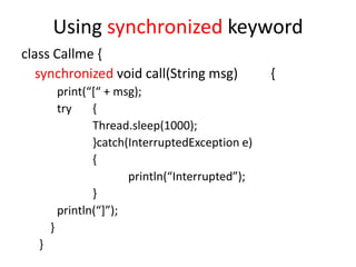 Using synchronized keyword
class Callme {
synchronized void call(String msg)
print(“*“ + msg);
try
{
Thread.sleep(1000);
}catch(InterruptedException e)
{
println(“Interrupted”);
}
println(“+”);
}
}

{

 
