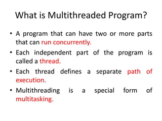 What is Multithreaded Program?
• A program that can have two or more parts
that can run concurrently.
• Each independent part of the program is
called a thread.
• Each thread defines a separate path of
execution.
• Multithreading is a special form of
multitasking.

 