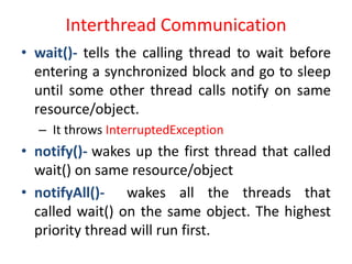 Interthread Communication
• wait()- tells the calling thread to wait before
entering a synchronized block and go to sleep
until some other thread calls notify on same
resource/object.
– It throws InterruptedException

• notify()- wakes up the first thread that called
wait() on same resource/object
• notifyAll()- wakes all the threads that
called wait() on the same object. The highest
priority thread will run first.

 