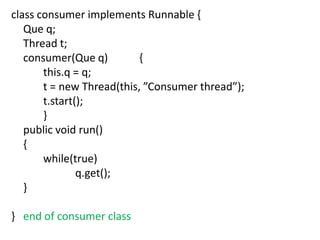 class consumer implements Runnable {
Que q;
Thread t;
consumer(Que q)
{
this.q = q;
t = new Thread(this, ”Consumer thread”);
t.start();
}
public void run()
{
while(true)
q.get();
}
} end of consumer class

 