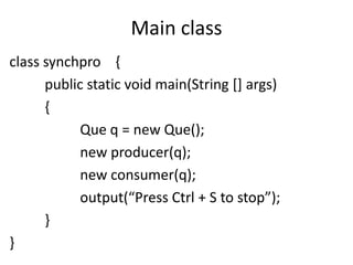 Main class
class synchpro {
public static void main(String [] args)
{
Que q = new Que();
new producer(q);
new consumer(q);
output(“Press Ctrl + S to stop”);
}
}

 