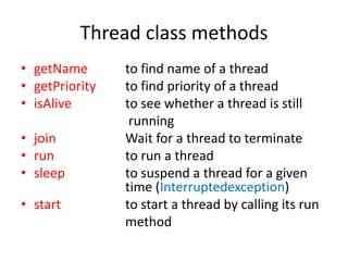 Thread class methods
• getName
• getPriority
• isAlive
• join
• run
• sleep

• start

to find name of a thread
to find priority of a thread
to see whether a thread is still
running
Wait for a thread to terminate
to run a thread
to suspend a thread for a given
time (Interruptedexception)
to start a thread by calling its run
method

 