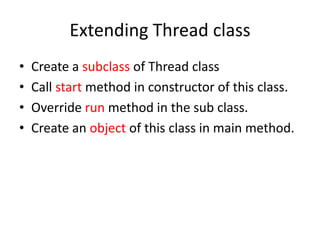 Extending Thread class
•
•
•
•

Create a subclass of Thread class
Call start method in constructor of this class.
Override run method in the sub class.
Create an object of this class in main method.

 