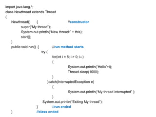 import java.lang.*;
class Newthread extends Thread
{
Newthread()
{
//constructor
super(“My thread”);
System.out.println(“New thread:” + this);
start();
}
public void run() {
//run method starts
try {
for(int i = 5; i > 0; i--)
{
System.out.println(“Hello”+i);
Thread.sleep(1000);
}
}catch(InterruptedException e)
{
System.out.println(“My thread interrupted” );
}
System.out.println(“Exiting My thread”);
}
//run ended
}
//class ended

 