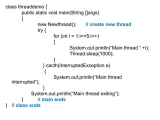 class threaddemo {
public static void main(String []args)
{
new Newthread();
// create new thread
try {
for (int i = 1;i<=5;i++)
{
System.out.println(“Main thread “ +i);
Thread.sleep(1000);
}
} cacth(InterruptedException e)
{
System.out.println(“Main thread
interrupted”);
}
System.out.println(“Main thread exiting”);
}
// main ends
} // class ends

 