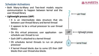 Scheduler Activations
• Both Many-to-Many and Two-level models require
communication to happen between kernel and the
user thread library
• Lightweight process (LWP)
• It is an intermediate data structure that sits
between user thread library and kernel thread
• It appears to be a virtual processor to user thread
library
• On this virtual processor, user application can
schedule user thread to run
• Each LWP is attached to a kernel thread
• OS schedules kernel threads to run on physical
processor
• If kernel thread blocks due to some I/O then LWP
blocks then user thread also blocks
14
 