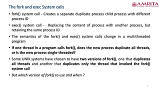 The fork and exec System calls
• fork() system call - Creates a separate duplicate process child process with different
process ID
• exec() system call - Replacing the content of process with another process, but
retaining the same process ID
• The semantics of the fork() and exec() system calls change in a multithreaded
program
• If one thread in a program calls fork(), does the new process duplicate all threads,
or is the new process single-threaded?
• Some UNIX systems have chosen to have two versions of fork(), one that duplicates
all threads and another that duplicates only the thread that invoked the fork()
system call
• But which version of fork() to use and when ?
4
 
