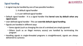 Signal Handling
• A signal may be handled by one of two possible handlers:
1. A default signal handler
2. A user-defined signal handler
• Default signal handler - It is a signal handler that kernel runs by default when any
signal occurs
• User-defined signal handler - This can override default signal handling
• Signals are handled in different ways
• Some signals (such as changing the size of a window) are simply ignored
• Others (such as an illegal memory access) are handled by terminating the
program
• Handling signals in single-threaded programs is straightforward, signals are always
delivered to a process
7
 