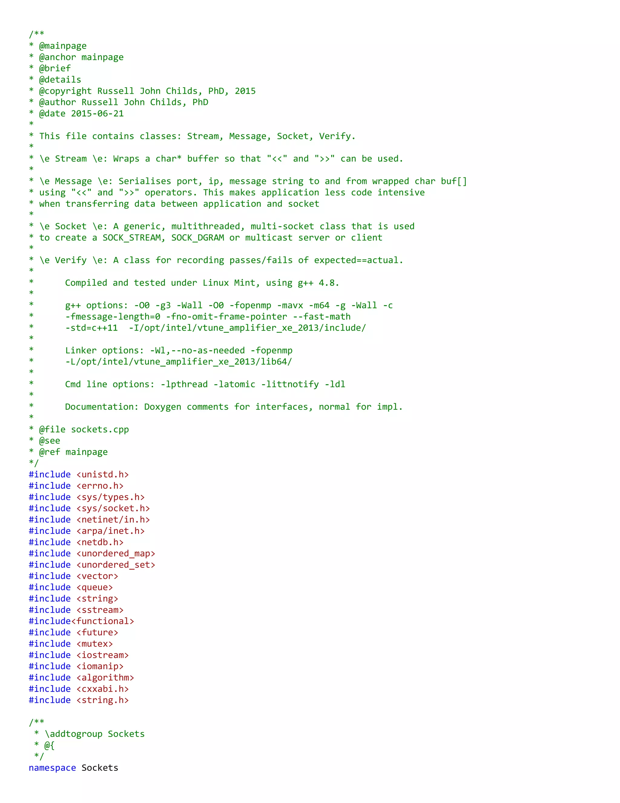 /**
* @mainpage
* @anchor mainpage
* @brief
* @details
* @copyright Russell John Childs, PhD, 2015
* @author Russell John Childs, PhD
* @date 2015-06-21
*
* This file contains classes: Stream, Message, Socket, Verify.
*
* e Stream e: Wraps a char* buffer so that "<<" and ">>" can be used.
*
* e Message e: Serialises port, ip, message string to and from wrapped char buf[]
* using "<<" and ">>" operators. This makes application less code intensive
* when transferring data between application and socket
*
* e Socket e: A generic, multithreaded, multi-socket class that is used
* to create a SOCK_STREAM, SOCK_DGRAM or multicast server or client
*
* e Verify e: A class for recording passes/fails of expected==actual.
*
* Compiled and tested under Linux Mint, using g++ 4.8.
*
* g++ options: -O0 -g3 -Wall -O0 -fopenmp -mavx -m64 -g -Wall -c
* -fmessage-length=0 -fno-omit-frame-pointer --fast-math
* -std=c++11 -I/opt/intel/vtune_amplifier_xe_2013/include/
*
* Linker options: -Wl,--no-as-needed -fopenmp
* -L/opt/intel/vtune_amplifier_xe_2013/lib64/
*
* Cmd line options: -lpthread -latomic -littnotify -ldl
*
* Documentation: Doxygen comments for interfaces, normal for impl.
*
* @file sockets.cpp
* @see
* @ref mainpage
*/
#include <unistd.h>
#include <errno.h>
#include <sys/types.h>
#include <sys/socket.h>
#include <netinet/in.h>
#include <arpa/inet.h>
#include <netdb.h>
#include <unordered_map>
#include <unordered_set>
#include <vector>
#include <queue>
#include <string>
#include <sstream>
#include<functional>
#include <future>
#include <mutex>
#include <iostream>
#include <iomanip>
#include <algorithm>
#include <cxxabi.h>
#include <string.h>
/**
* addtogroup Sockets
* @{
*/
namespace Sockets
 