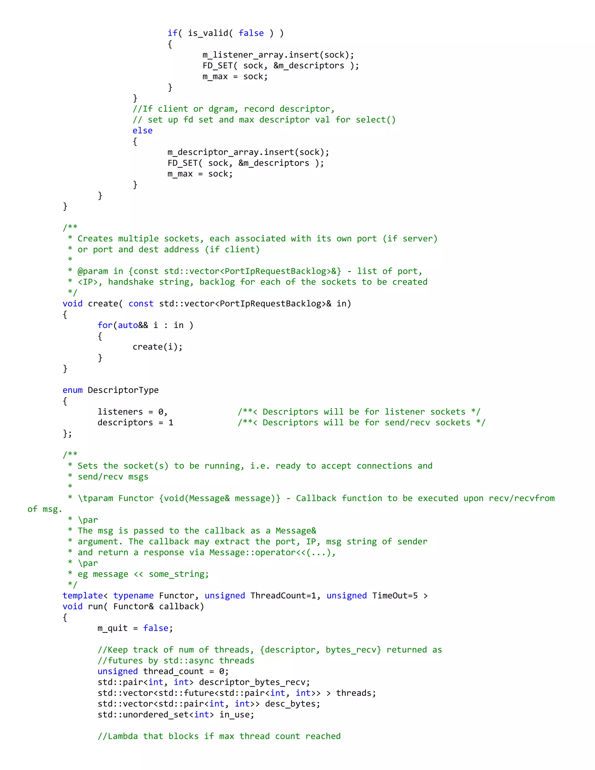if( is_valid( false ) )
{
m_listener_array.insert(sock);
FD_SET( sock, &m_descriptors );
m_max = sock;
}
}
//If client or dgram, record descriptor,
// set up fd set and max descriptor val for select()
else
{
m_descriptor_array.insert(sock);
FD_SET( sock, &m_descriptors );
m_max = sock;
}
}
}
/**
* Creates multiple sockets, each associated with its own port (if server)
* or port and dest address (if client)
*
* @param in {const std::vector<PortIpRequestBacklog>&} - list of port,
* <IP>, handshake string, backlog for each of the sockets to be created
*/
void create( const std::vector<PortIpRequestBacklog>& in)
{
for(auto&& i : in )
{
create(i);
}
}
enum DescriptorType
{
listeners = 0, /**< Descriptors will be for listener sockets */
descriptors = 1 /**< Descriptors will be for send/recv sockets */
};
/**
* Sets the socket(s) to be running, i.e. ready to accept connections and
* send/recv msgs
*
* tparam Functor {void(Message& message)} - Callback function to be executed upon recv/recvfrom
of msg.
* par
* The msg is passed to the callback as a Message&
* argument. The callback may extract the port, IP, msg string of sender
* and return a response via Message::operator<<(...),
* par
* eg message << some_string;
*/
template< typename Functor, unsigned ThreadCount=1, unsigned TimeOut=5 >
void run( Functor& callback)
{
m_quit = false;
//Keep track of num of threads, {descriptor, bytes_recv} returned as
//futures by std::async threads
unsigned thread_count = 0;
std::pair<int, int> descriptor_bytes_recv;
std::vector<std::future<std::pair<int, int>> > threads;
std::vector<std::pair<int, int>> desc_bytes;
std::unordered_set<int> in_use;
//Lambda that blocks if max thread count reached
 