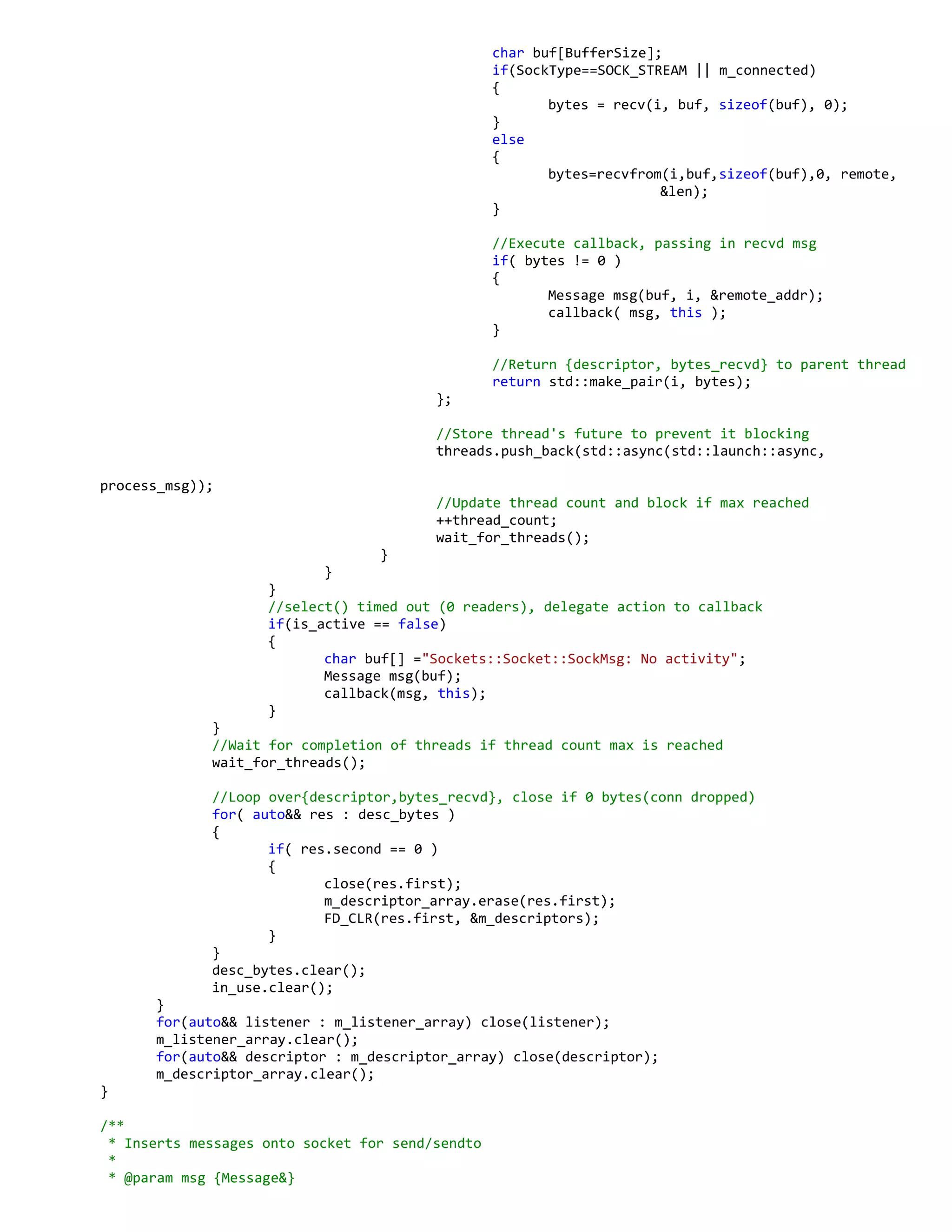 char buf[BufferSize];
if(SockType==SOCK_STREAM || m_connected)
{
bytes = recv(i, buf, sizeof(buf), 0);
}
else
{
bytes=recvfrom(i,buf,sizeof(buf),0, remote,
&len);
}
//Execute callback, passing in recvd msg
if( bytes != 0 )
{
Message msg(buf, i, &remote_addr);
callback( msg, this );
}
//Return {descriptor, bytes_recvd} to parent thread
return std::make_pair(i, bytes);
};
//Store thread's future to prevent it blocking
threads.push_back(std::async(std::launch::async,
process_msg));
//Update thread count and block if max reached
++thread_count;
wait_for_threads();
}
}
}
//select() timed out (0 readers), delegate action to callback
if(is_active == false)
{
char buf[] ="Sockets::Socket::SockMsg: No activity";
Message msg(buf);
callback(msg, this);
}
}
//Wait for completion of threads if thread count max is reached
wait_for_threads();
//Loop over{descriptor,bytes_recvd}, close if 0 bytes(conn dropped)
for( auto&& res : desc_bytes )
{
if( res.second == 0 )
{
close(res.first);
m_descriptor_array.erase(res.first);
FD_CLR(res.first, &m_descriptors);
}
}
desc_bytes.clear();
in_use.clear();
}
for(auto&& listener : m_listener_array) close(listener);
m_listener_array.clear();
for(auto&& descriptor : m_descriptor_array) close(descriptor);
m_descriptor_array.clear();
}
/**
* Inserts messages onto socket for send/sendto
*
* @param msg {Message&}
 