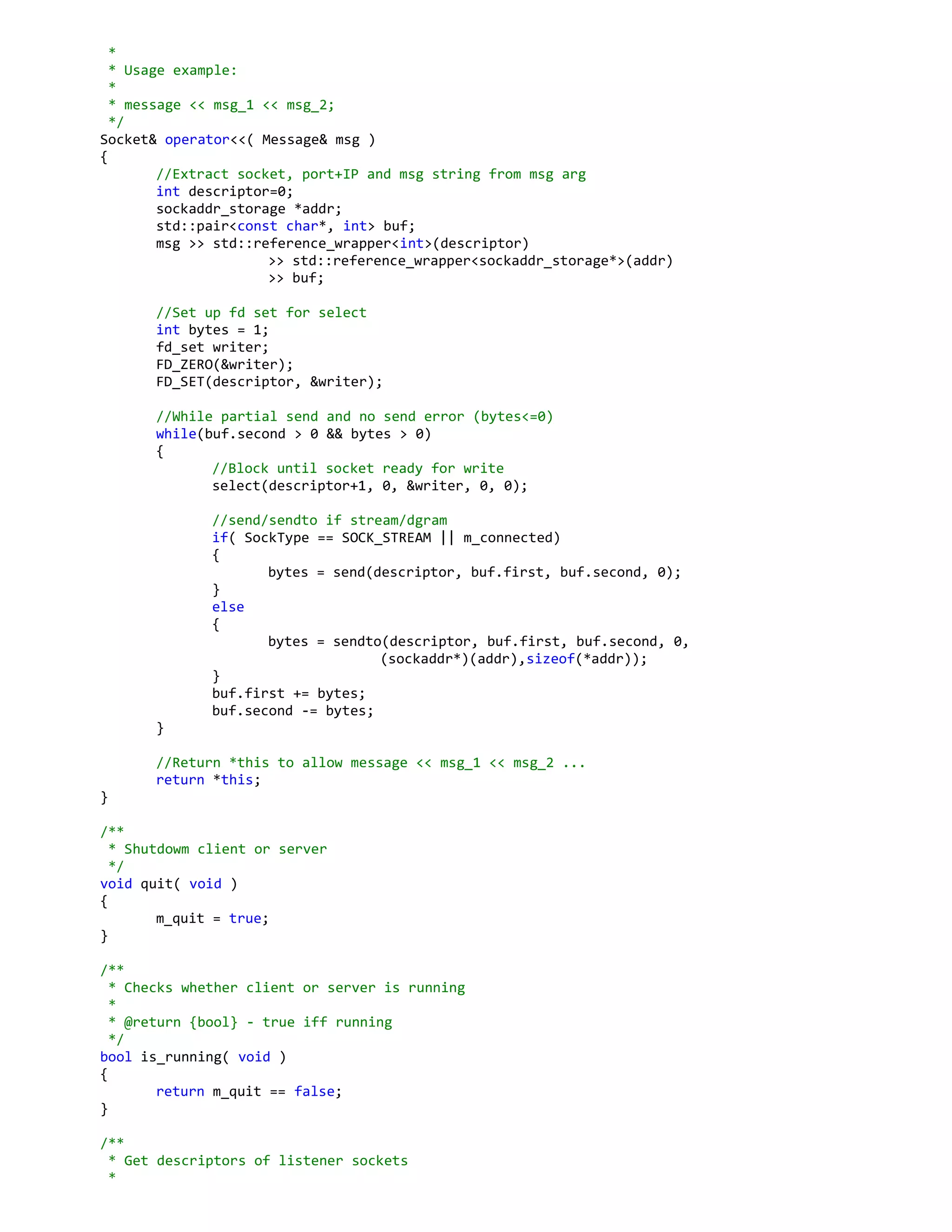 *
* Usage example:
*
* message << msg_1 << msg_2;
*/
Socket& operator<<( Message& msg )
{
//Extract socket, port+IP and msg string from msg arg
int descriptor=0;
sockaddr_storage *addr;
std::pair<const char*, int> buf;
msg >> std::reference_wrapper<int>(descriptor)
>> std::reference_wrapper<sockaddr_storage*>(addr)
>> buf;
//Set up fd set for select
int bytes = 1;
fd_set writer;
FD_ZERO(&writer);
FD_SET(descriptor, &writer);
//While partial send and no send error (bytes<=0)
while(buf.second > 0 && bytes > 0)
{
//Block until socket ready for write
select(descriptor+1, 0, &writer, 0, 0);
//send/sendto if stream/dgram
if( SockType == SOCK_STREAM || m_connected)
{
bytes = send(descriptor, buf.first, buf.second, 0);
}
else
{
bytes = sendto(descriptor, buf.first, buf.second, 0,
(sockaddr*)(addr),sizeof(*addr));
}
buf.first += bytes;
buf.second -= bytes;
}
//Return *this to allow message << msg_1 << msg_2 ...
return *this;
}
/**
* Shutdowm client or server
*/
void quit( void )
{
m_quit = true;
}
/**
* Checks whether client or server is running
*
* @return {bool} - true iff running
*/
bool is_running( void )
{
return m_quit == false;
}
/**
* Get descriptors of listener sockets
*
 