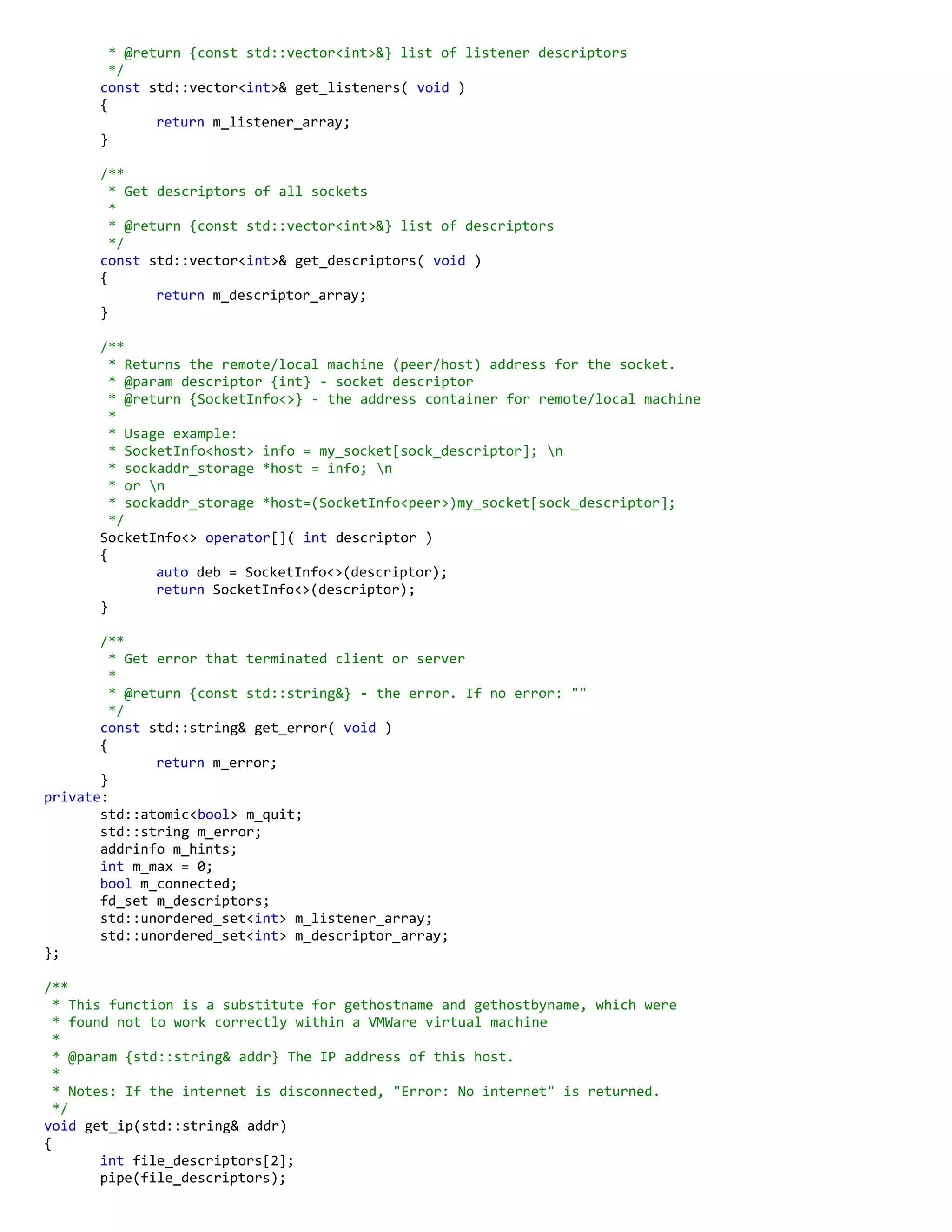 * @return {const std::vector<int>&} list of listener descriptors
*/
const std::vector<int>& get_listeners( void )
{
return m_listener_array;
}
/**
* Get descriptors of all sockets
*
* @return {const std::vector<int>&} list of descriptors
*/
const std::vector<int>& get_descriptors( void )
{
return m_descriptor_array;
}
/**
* Returns the remote/local machine (peer/host) address for the socket.
* @param descriptor {int} - socket descriptor
* @return {SocketInfo<>} - the address container for remote/local machine
*
* Usage example:
* SocketInfo<host> info = my_socket[sock_descriptor]; n
* sockaddr_storage *host = info; n
* or n
* sockaddr_storage *host=(SocketInfo<peer>)my_socket[sock_descriptor];
*/
SocketInfo<> operator[]( int descriptor )
{
auto deb = SocketInfo<>(descriptor);
return SocketInfo<>(descriptor);
}
/**
* Get error that terminated client or server
*
* @return {const std::string&} - the error. If no error: ""
*/
const std::string& get_error( void )
{
return m_error;
}
private:
std::atomic<bool> m_quit;
std::string m_error;
addrinfo m_hints;
int m_max = 0;
bool m_connected;
fd_set m_descriptors;
std::unordered_set<int> m_listener_array;
std::unordered_set<int> m_descriptor_array;
};
/**
* This function is a substitute for gethostname and gethostbyname, which were
* found not to work correctly within a VMWare virtual machine
*
* @param {std::string& addr} The IP address of this host.
*
* Notes: If the internet is disconnected, "Error: No internet" is returned.
*/
void get_ip(std::string& addr)
{
int file_descriptors[2];
pipe(file_descriptors);
 