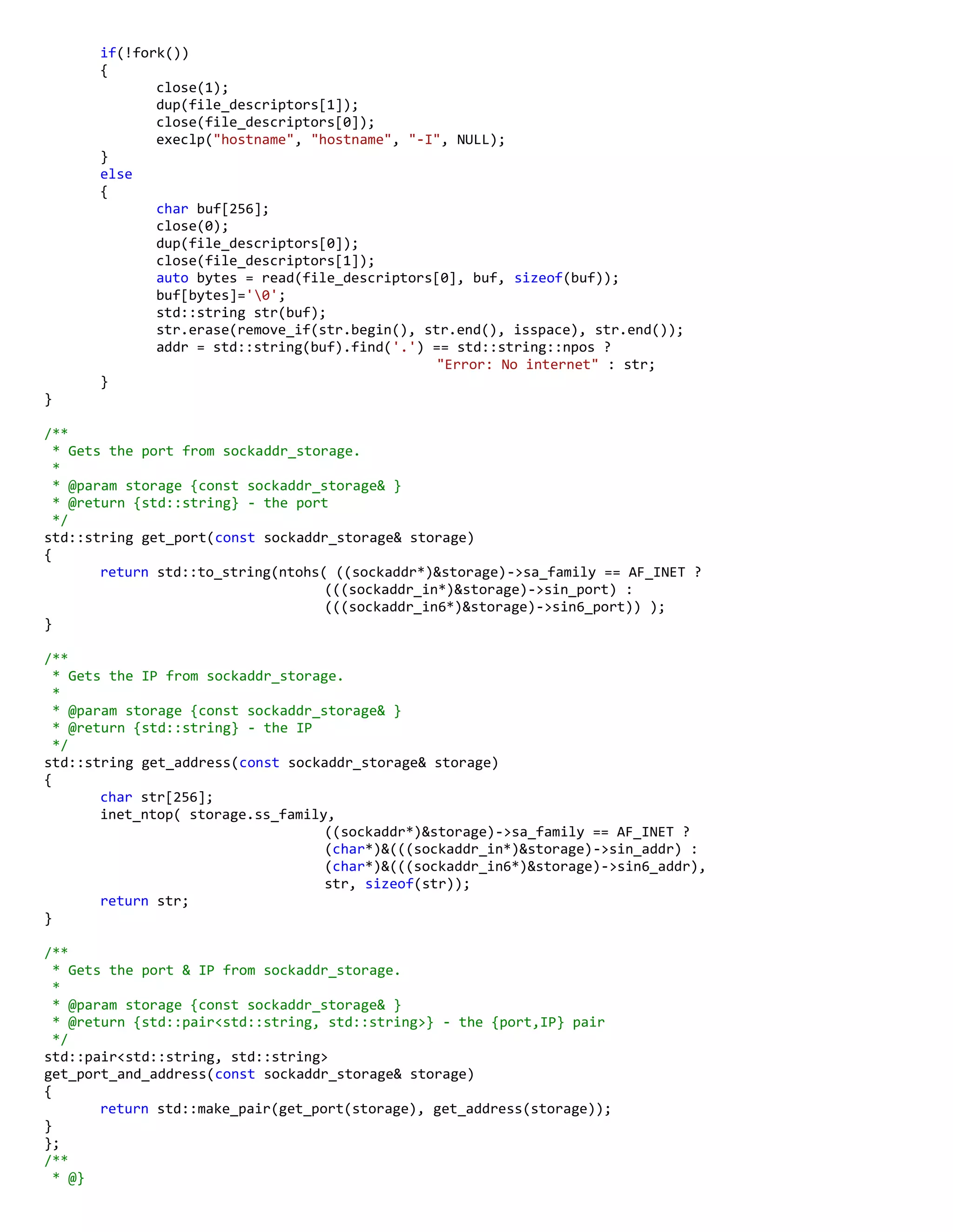 if(!fork())
{
close(1);
dup(file_descriptors[1]);
close(file_descriptors[0]);
execlp("hostname", "hostname", "-I", NULL);
}
else
{
char buf[256];
close(0);
dup(file_descriptors[0]);
close(file_descriptors[1]);
auto bytes = read(file_descriptors[0], buf, sizeof(buf));
buf[bytes]='0';
std::string str(buf);
str.erase(remove_if(str.begin(), str.end(), isspace), str.end());
addr = std::string(buf).find('.') == std::string::npos ?
"Error: No internet" : str;
}
}
/**
* Gets the port from sockaddr_storage.
*
* @param storage {const sockaddr_storage& }
* @return {std::string} - the port
*/
std::string get_port(const sockaddr_storage& storage)
{
return std::to_string(ntohs( ((sockaddr*)&storage)->sa_family == AF_INET ?
(((sockaddr_in*)&storage)->sin_port) :
(((sockaddr_in6*)&storage)->sin6_port)) );
}
/**
* Gets the IP from sockaddr_storage.
*
* @param storage {const sockaddr_storage& }
* @return {std::string} - the IP
*/
std::string get_address(const sockaddr_storage& storage)
{
char str[256];
inet_ntop( storage.ss_family,
((sockaddr*)&storage)->sa_family == AF_INET ?
(char*)&(((sockaddr_in*)&storage)->sin_addr) :
(char*)&(((sockaddr_in6*)&storage)->sin6_addr),
str, sizeof(str));
return str;
}
/**
* Gets the port & IP from sockaddr_storage.
*
* @param storage {const sockaddr_storage& }
* @return {std::pair<std::string, std::string>} - the {port,IP} pair
*/
std::pair<std::string, std::string>
get_port_and_address(const sockaddr_storage& storage)
{
return std::make_pair(get_port(storage), get_address(storage));
}
};
/**
* @}
 