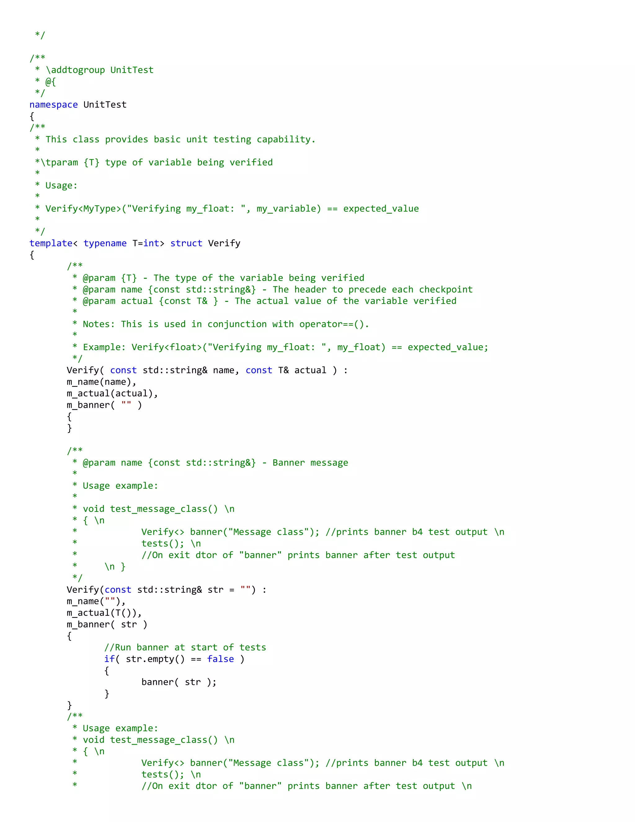 */
/**
* addtogroup UnitTest
* @{
*/
namespace UnitTest
{
/**
* This class provides basic unit testing capability.
*
*tparam {T} type of variable being verified
*
* Usage:
*
* Verify<MyType>("Verifying my_float: ", my_variable) == expected_value
*
*/
template< typename T=int> struct Verify
{
/**
* @param {T} - The type of the variable being verified
* @param name {const std::string&} - The header to precede each checkpoint
* @param actual {const T& } - The actual value of the variable verified
*
* Notes: This is used in conjunction with operator==().
*
* Example: Verify<float>("Verifying my_float: ", my_float) == expected_value;
*/
Verify( const std::string& name, const T& actual ) :
m_name(name),
m_actual(actual),
m_banner( "" )
{
}
/**
* @param name {const std::string&} - Banner message
*
* Usage example:
*
* void test_message_class() n
* { n
* Verify<> banner("Message class"); //prints banner b4 test output n
* tests(); n
* //On exit dtor of "banner" prints banner after test output
* n }
*/
Verify(const std::string& str = "") :
m_name(""),
m_actual(T()),
m_banner( str )
{
//Run banner at start of tests
if( str.empty() == false )
{
banner( str );
}
}
/**
* Usage example:
* void test_message_class() n
* { n
* Verify<> banner("Message class"); //prints banner b4 test output n
* tests(); n
* //On exit dtor of "banner" prints banner after test output n
 