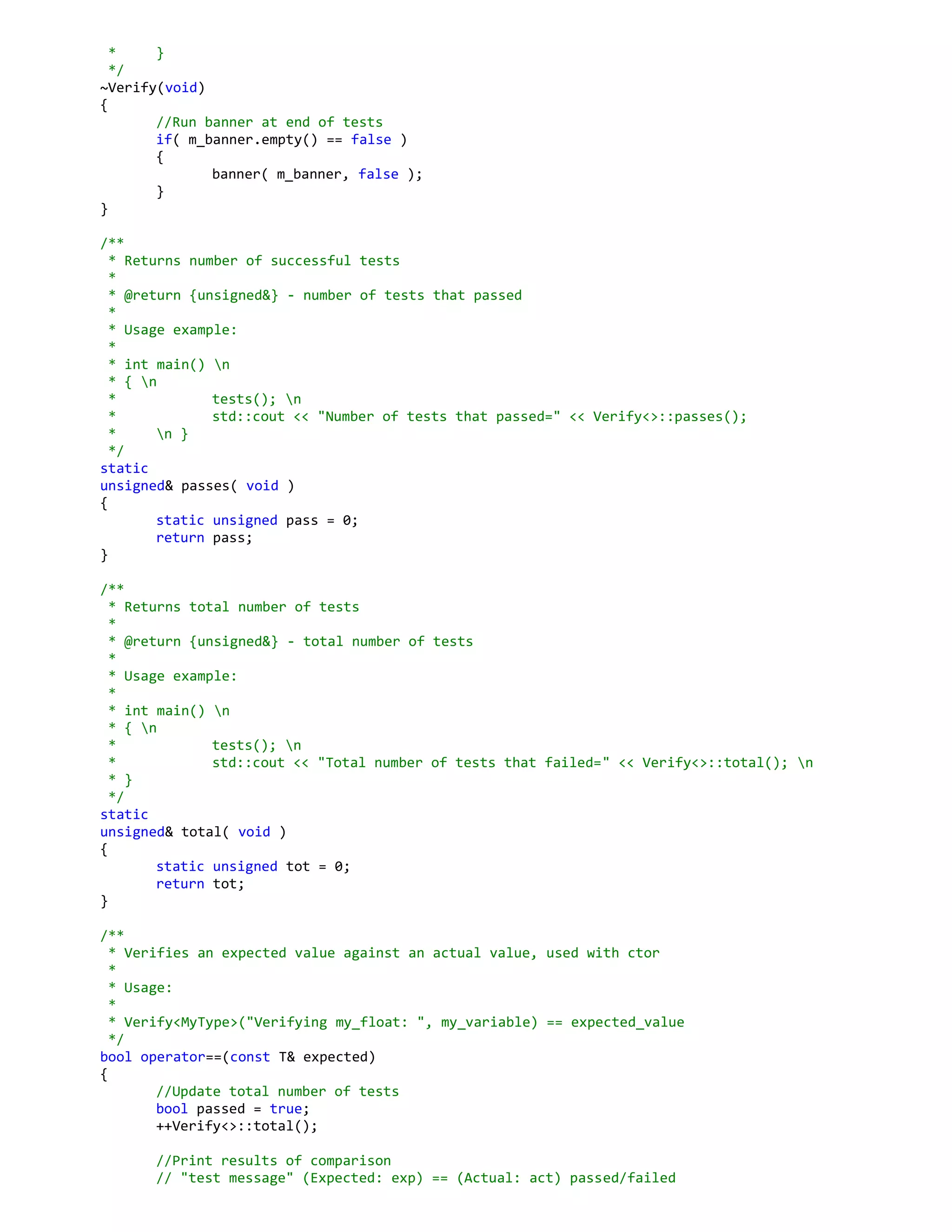 * }
*/
~Verify(void)
{
//Run banner at end of tests
if( m_banner.empty() == false )
{
banner( m_banner, false );
}
}
/**
* Returns number of successful tests
*
* @return {unsigned&} - number of tests that passed
*
* Usage example:
*
* int main() n
* { n
* tests(); n
* std::cout << "Number of tests that passed=" << Verify<>::passes();
* n }
*/
static
unsigned& passes( void )
{
static unsigned pass = 0;
return pass;
}
/**
* Returns total number of tests
*
* @return {unsigned&} - total number of tests
*
* Usage example:
*
* int main() n
* { n
* tests(); n
* std::cout << "Total number of tests that failed=" << Verify<>::total(); n
* }
*/
static
unsigned& total( void )
{
static unsigned tot = 0;
return tot;
}
/**
* Verifies an expected value against an actual value, used with ctor
*
* Usage:
*
* Verify<MyType>("Verifying my_float: ", my_variable) == expected_value
*/
bool operator==(const T& expected)
{
//Update total number of tests
bool passed = true;
++Verify<>::total();
//Print results of comparison
// "test message" (Expected: exp) == (Actual: act) passed/failed
 