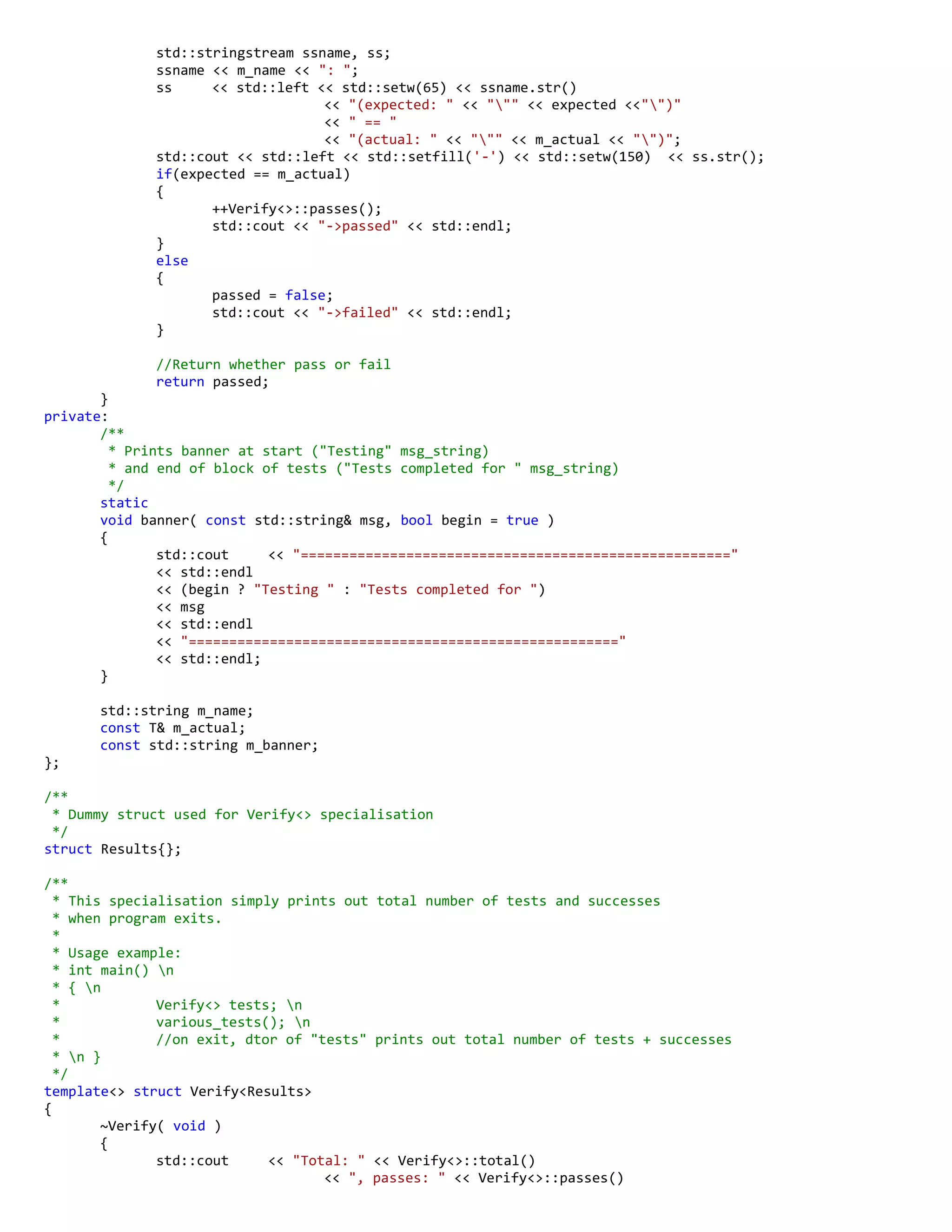 std::stringstream ssname, ss;
ssname << m_name << ": ";
ss << std::left << std::setw(65) << ssname.str()
<< "(expected: " << """ << expected <<"")"
<< " == "
<< "(actual: " << """ << m_actual << "")";
std::cout << std::left << std::setfill('-') << std::setw(150) << ss.str();
if(expected == m_actual)
{
++Verify<>::passes();
std::cout << "->passed" << std::endl;
}
else
{
passed = false;
std::cout << "->failed" << std::endl;
}
//Return whether pass or fail
return passed;
}
private:
/**
* Prints banner at start ("Testing" msg_string)
* and end of block of tests ("Tests completed for " msg_string)
*/
static
void banner( const std::string& msg, bool begin = true )
{
std::cout << "====================================================="
<< std::endl
<< (begin ? "Testing " : "Tests completed for ")
<< msg
<< std::endl
<< "====================================================="
<< std::endl;
}
std::string m_name;
const T& m_actual;
const std::string m_banner;
};
/**
* Dummy struct used for Verify<> specialisation
*/
struct Results{};
/**
* This specialisation simply prints out total number of tests and successes
* when program exits.
*
* Usage example:
* int main() n
* { n
* Verify<> tests; n
* various_tests(); n
* //on exit, dtor of "tests" prints out total number of tests + successes
* n }
*/
template<> struct Verify<Results>
{
~Verify( void )
{
std::cout << "Total: " << Verify<>::total()
<< ", passes: " << Verify<>::passes()
 