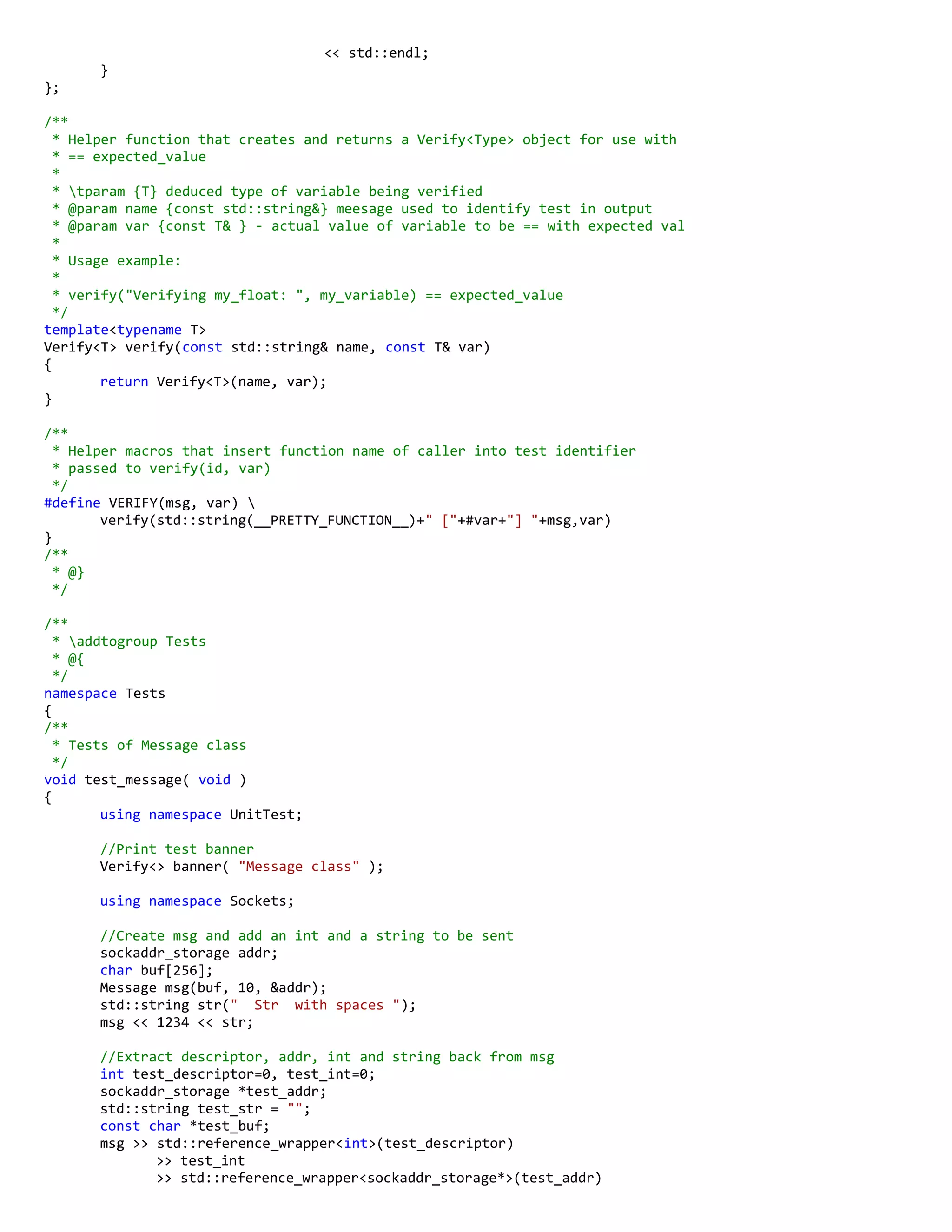 << std::endl;
}
};
/**
* Helper function that creates and returns a Verify<Type> object for use with
* == expected_value
*
* tparam {T} deduced type of variable being verified
* @param name {const std::string&} meesage used to identify test in output
* @param var {const T& } - actual value of variable to be == with expected val
*
* Usage example:
*
* verify("Verifying my_float: ", my_variable) == expected_value
*/
template<typename T>
Verify<T> verify(const std::string& name, const T& var)
{
return Verify<T>(name, var);
}
/**
* Helper macros that insert function name of caller into test identifier
* passed to verify(id, var)
*/
#define VERIFY(msg, var) 
verify(std::string(__PRETTY_FUNCTION__)+" ["+#var+"] "+msg,var)
}
/**
* @}
*/
/**
* addtogroup Tests
* @{
*/
namespace Tests
{
/**
* Tests of Message class
*/
void test_message( void )
{
using namespace UnitTest;
//Print test banner
Verify<> banner( "Message class" );
using namespace Sockets;
//Create msg and add an int and a string to be sent
sockaddr_storage addr;
char buf[256];
Message msg(buf, 10, &addr);
std::string str(" Str with spaces ");
msg << 1234 << str;
//Extract descriptor, addr, int and string back from msg
int test_descriptor=0, test_int=0;
sockaddr_storage *test_addr;
std::string test_str = "";
const char *test_buf;
msg >> std::reference_wrapper<int>(test_descriptor)
>> test_int
>> std::reference_wrapper<sockaddr_storage*>(test_addr)
 