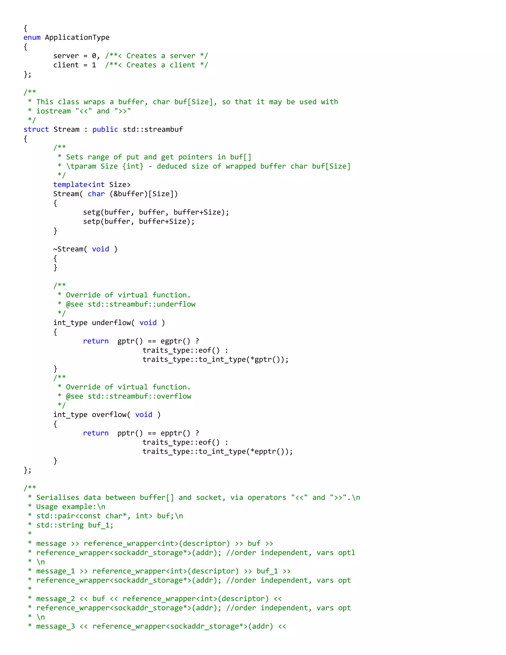{
enum ApplicationType
{
server = 0, /**< Creates a server */
client = 1 /**< Creates a client */
};
/**
* This class wraps a buffer, char buf[Size], so that it may be used with
* iostream "<<" and ">>"
*/
struct Stream : public std::streambuf
{
/**
* Sets range of put and get pointers in buf[]
* tparam Size {int} - deduced size of wrapped buffer char buf[Size]
*/
template<int Size>
Stream( char (&buffer)[Size])
{
setg(buffer, buffer, buffer+Size);
setp(buffer, buffer+Size);
}
~Stream( void )
{
}
/**
* Override of virtual function.
* @see std::streambuf::underflow
*/
int_type underflow( void )
{
return gptr() == egptr() ?
traits_type::eof() :
traits_type::to_int_type(*gptr());
}
/**
* Override of virtual function.
* @see std::streambuf::overflow
*/
int_type overflow( void )
{
return pptr() == epptr() ?
traits_type::eof() :
traits_type::to_int_type(*epptr());
}
};
/**
* Serialises data between buffer[] and socket, via operators "<<" and ">>".n
* Usage example:n
* std::pair<const char*, int> buf;n
* std::string buf_1;
*
* message >> reference_wrapper<int>(descriptor) >> buf >>
* reference_wrapper<sockaddr_storage*>(addr); //order independent, vars optl
* n
* message_1 >> reference_wrapper<int>(descriptor) >> buf_1 >>
* reference_wrapper<sockaddr_storage*>(addr); //order independent, vars opt
*
* message_2 << buf << reference_wrapper<int>(descriptor) <<
* reference_wrapper<sockaddr_storage*>(addr); //order independent, vars opt
* n
* message_3 << reference_wrapper<sockaddr_storage*>(addr) <<
 