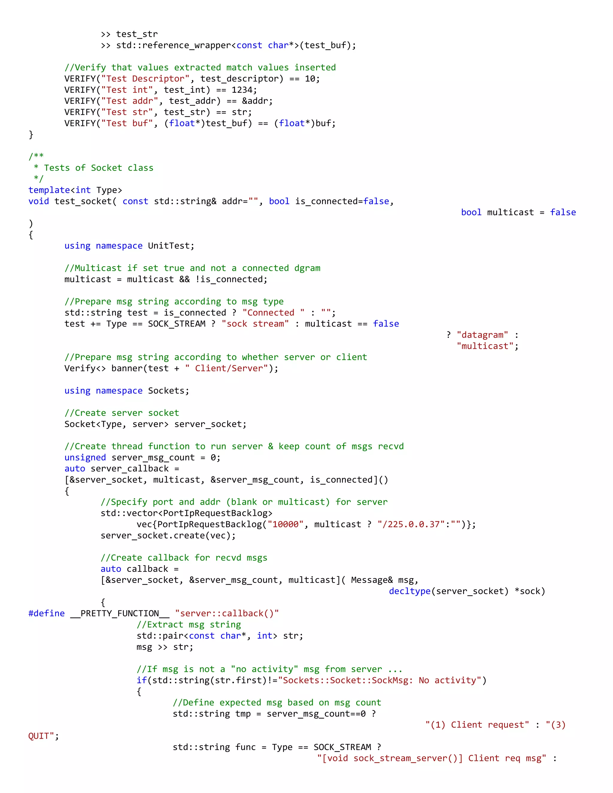 >> test_str
>> std::reference_wrapper<const char*>(test_buf);
//Verify that values extracted match values inserted
VERIFY("Test Descriptor", test_descriptor) == 10;
VERIFY("Test int", test_int) == 1234;
VERIFY("Test addr", test_addr) == &addr;
VERIFY("Test str", test_str) == str;
VERIFY("Test buf", (float*)test_buf) == (float*)buf;
}
/**
* Tests of Socket class
*/
template<int Type>
void test_socket( const std::string& addr="", bool is_connected=false,
bool multicast = false
)
{
using namespace UnitTest;
//Multicast if set true and not a connected dgram
multicast = multicast && !is_connected;
//Prepare msg string according to msg type
std::string test = is_connected ? "Connected " : "";
test += Type == SOCK_STREAM ? "sock stream" : multicast == false
? "datagram" :
"multicast";
//Prepare msg string according to whether server or client
Verify<> banner(test + " Client/Server");
using namespace Sockets;
//Create server socket
Socket<Type, server> server_socket;
//Create thread function to run server & keep count of msgs recvd
unsigned server_msg_count = 0;
auto server_callback =
[&server_socket, multicast, &server_msg_count, is_connected]()
{
//Specify port and addr (blank or multicast) for server
std::vector<PortIpRequestBacklog>
vec{PortIpRequestBacklog("10000", multicast ? "/225.0.0.37":"")};
server_socket.create(vec);
//Create callback for recvd msgs
auto callback =
[&server_socket, &server_msg_count, multicast]( Message& msg,
decltype(server_socket) *sock)
{
#define __PRETTY_FUNCTION__ "server::callback()"
//Extract msg string
std::pair<const char*, int> str;
msg >> str;
//If msg is not a "no activity" msg from server ...
if(std::string(str.first)!="Sockets::Socket::SockMsg: No activity")
{
//Define expected msg based on msg count
std::string tmp = server_msg_count==0 ?
"(1) Client request" : "(3)
QUIT";
std::string func = Type == SOCK_STREAM ?
"[void sock_stream_server()] Client req msg" :
 