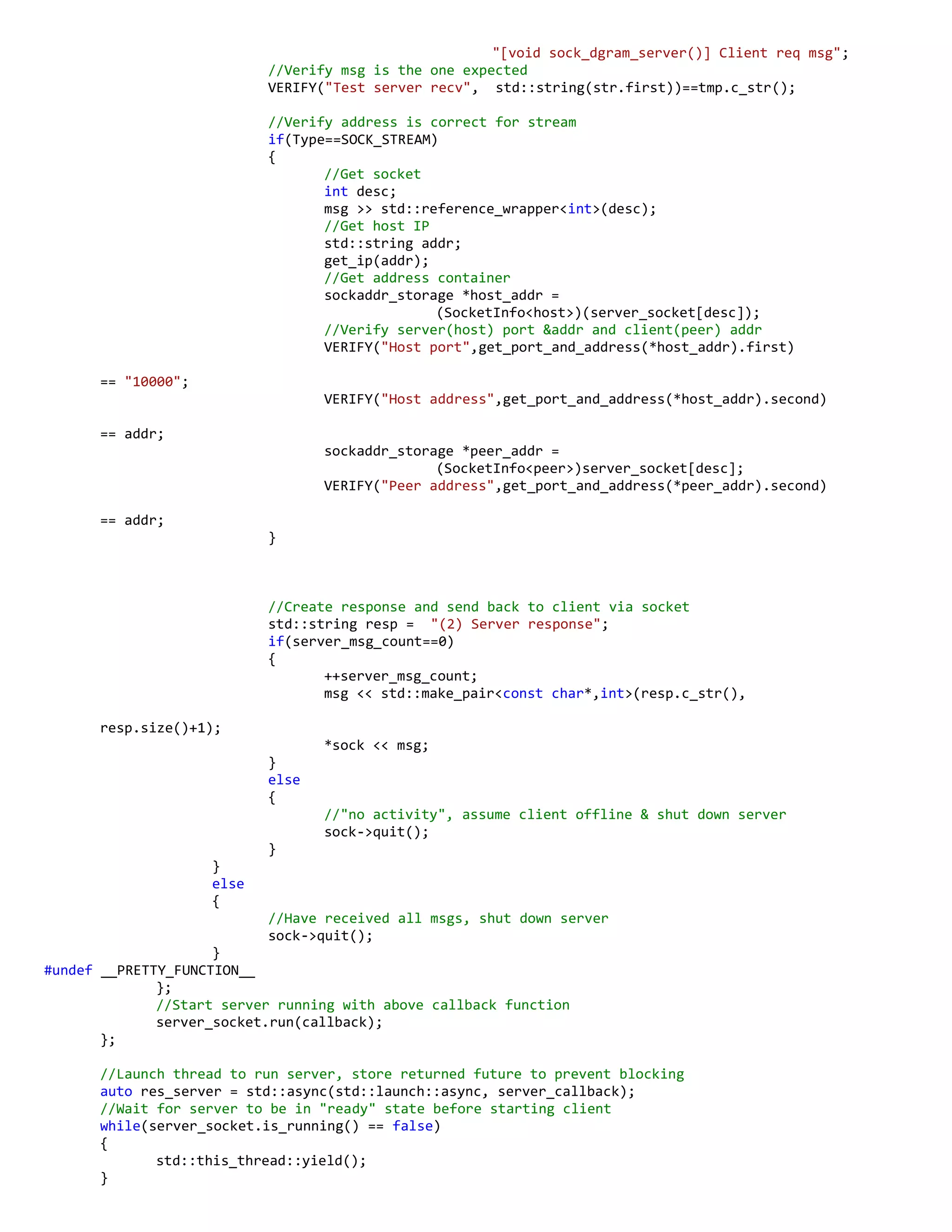 "[void sock_dgram_server()] Client req msg";
//Verify msg is the one expected
VERIFY("Test server recv", std::string(str.first))==tmp.c_str();
//Verify address is correct for stream
if(Type==SOCK_STREAM)
{
//Get socket
int desc;
msg >> std::reference_wrapper<int>(desc);
//Get host IP
std::string addr;
get_ip(addr);
//Get address container
sockaddr_storage *host_addr =
(SocketInfo<host>)(server_socket[desc]);
//Verify server(host) port &addr and client(peer) addr
VERIFY("Host port",get_port_and_address(*host_addr).first)
== "10000";
VERIFY("Host address",get_port_and_address(*host_addr).second)
== addr;
sockaddr_storage *peer_addr =
(SocketInfo<peer>)server_socket[desc];
VERIFY("Peer address",get_port_and_address(*peer_addr).second)
== addr;
}
//Create response and send back to client via socket
std::string resp = "(2) Server response";
if(server_msg_count==0)
{
++server_msg_count;
msg << std::make_pair<const char*,int>(resp.c_str(),
resp.size()+1);
*sock << msg;
}
else
{
//"no activity", assume client offline & shut down server
sock->quit();
}
}
else
{
//Have received all msgs, shut down server
sock->quit();
}
#undef __PRETTY_FUNCTION__
};
//Start server running with above callback function
server_socket.run(callback);
};
//Launch thread to run server, store returned future to prevent blocking
auto res_server = std::async(std::launch::async, server_callback);
//Wait for server to be in "ready" state before starting client
while(server_socket.is_running() == false)
{
std::this_thread::yield();
}
 