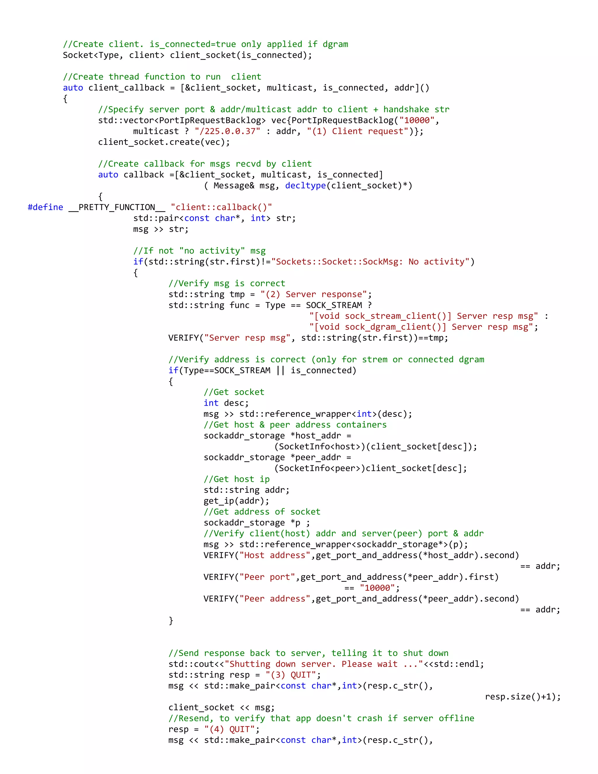 //Create client. is_connected=true only applied if dgram
Socket<Type, client> client_socket(is_connected);
//Create thread function to run client
auto client_callback = [&client_socket, multicast, is_connected, addr]()
{
//Specify server port & addr/multicast addr to client + handshake str
std::vector<PortIpRequestBacklog> vec{PortIpRequestBacklog("10000",
multicast ? "/225.0.0.37" : addr, "(1) Client request")};
client_socket.create(vec);
//Create callback for msgs recvd by client
auto callback =[&client_socket, multicast, is_connected]
( Message& msg, decltype(client_socket)*)
{
#define __PRETTY_FUNCTION__ "client::callback()"
std::pair<const char*, int> str;
msg >> str;
//If not "no activity" msg
if(std::string(str.first)!="Sockets::Socket::SockMsg: No activity")
{
//Verify msg is correct
std::string tmp = "(2) Server response";
std::string func = Type == SOCK_STREAM ?
"[void sock_stream_client()] Server resp msg" :
"[void sock_dgram_client()] Server resp msg";
VERIFY("Server resp msg", std::string(str.first))==tmp;
//Verify address is correct (only for strem or connected dgram
if(Type==SOCK_STREAM || is_connected)
{
//Get socket
int desc;
msg >> std::reference_wrapper<int>(desc);
//Get host & peer address containers
sockaddr_storage *host_addr =
(SocketInfo<host>)(client_socket[desc]);
sockaddr_storage *peer_addr =
(SocketInfo<peer>)client_socket[desc];
//Get host ip
std::string addr;
get_ip(addr);
//Get address of socket
sockaddr_storage *p ;
//Verify client(host) addr and server(peer) port & addr
msg >> std::reference_wrapper<sockaddr_storage*>(p);
VERIFY("Host address",get_port_and_address(*host_addr).second)
== addr;
VERIFY("Peer port",get_port_and_address(*peer_addr).first)
== "10000";
VERIFY("Peer address",get_port_and_address(*peer_addr).second)
== addr;
}
//Send response back to server, telling it to shut down
std::cout<<"Shutting down server. Please wait ..."<<std::endl;
std::string resp = "(3) QUIT";
msg << std::make_pair<const char*,int>(resp.c_str(),
resp.size()+1);
client_socket << msg;
//Resend, to verify that app doesn't crash if server offline
resp = "(4) QUIT";
msg << std::make_pair<const char*,int>(resp.c_str(),
 