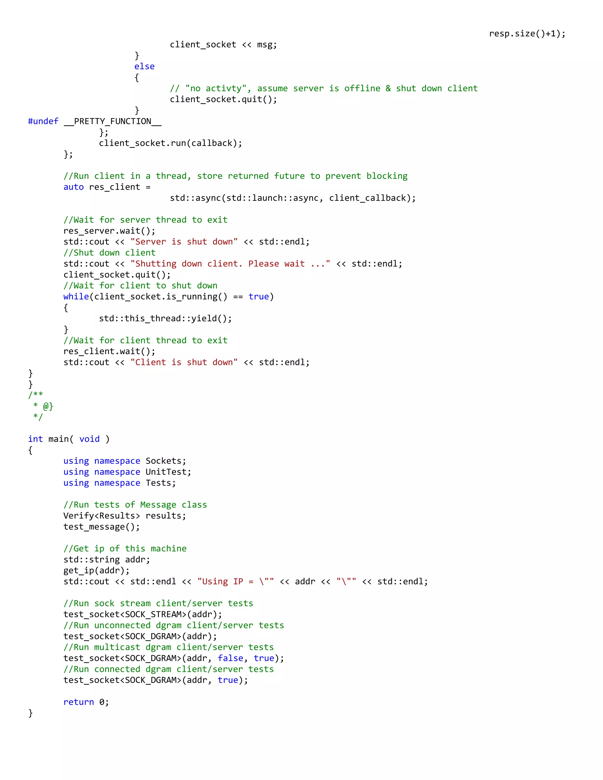 resp.size()+1);
client_socket << msg;
}
else
{
// "no activty", assume server is offline & shut down client
client_socket.quit();
}
#undef __PRETTY_FUNCTION__
};
client_socket.run(callback);
};
//Run client in a thread, store returned future to prevent blocking
auto res_client =
std::async(std::launch::async, client_callback);
//Wait for server thread to exit
res_server.wait();
std::cout << "Server is shut down" << std::endl;
//Shut down client
std::cout << "Shutting down client. Please wait ..." << std::endl;
client_socket.quit();
//Wait for client to shut down
while(client_socket.is_running() == true)
{
std::this_thread::yield();
}
//Wait for client thread to exit
res_client.wait();
std::cout << "Client is shut down" << std::endl;
}
}
/**
* @}
*/
int main( void )
{
using namespace Sockets;
using namespace UnitTest;
using namespace Tests;
//Run tests of Message class
Verify<Results> results;
test_message();
//Get ip of this machine
std::string addr;
get_ip(addr);
std::cout << std::endl << "Using IP = "" << addr << """ << std::endl;
//Run sock stream client/server tests
test_socket<SOCK_STREAM>(addr);
//Run unconnected dgram client/server tests
test_socket<SOCK_DGRAM>(addr);
//Run multicast dgram client/server tests
test_socket<SOCK_DGRAM>(addr, false, true);
//Run connected dgram client/server tests
test_socket<SOCK_DGRAM>(addr, true);
return 0;
}
 