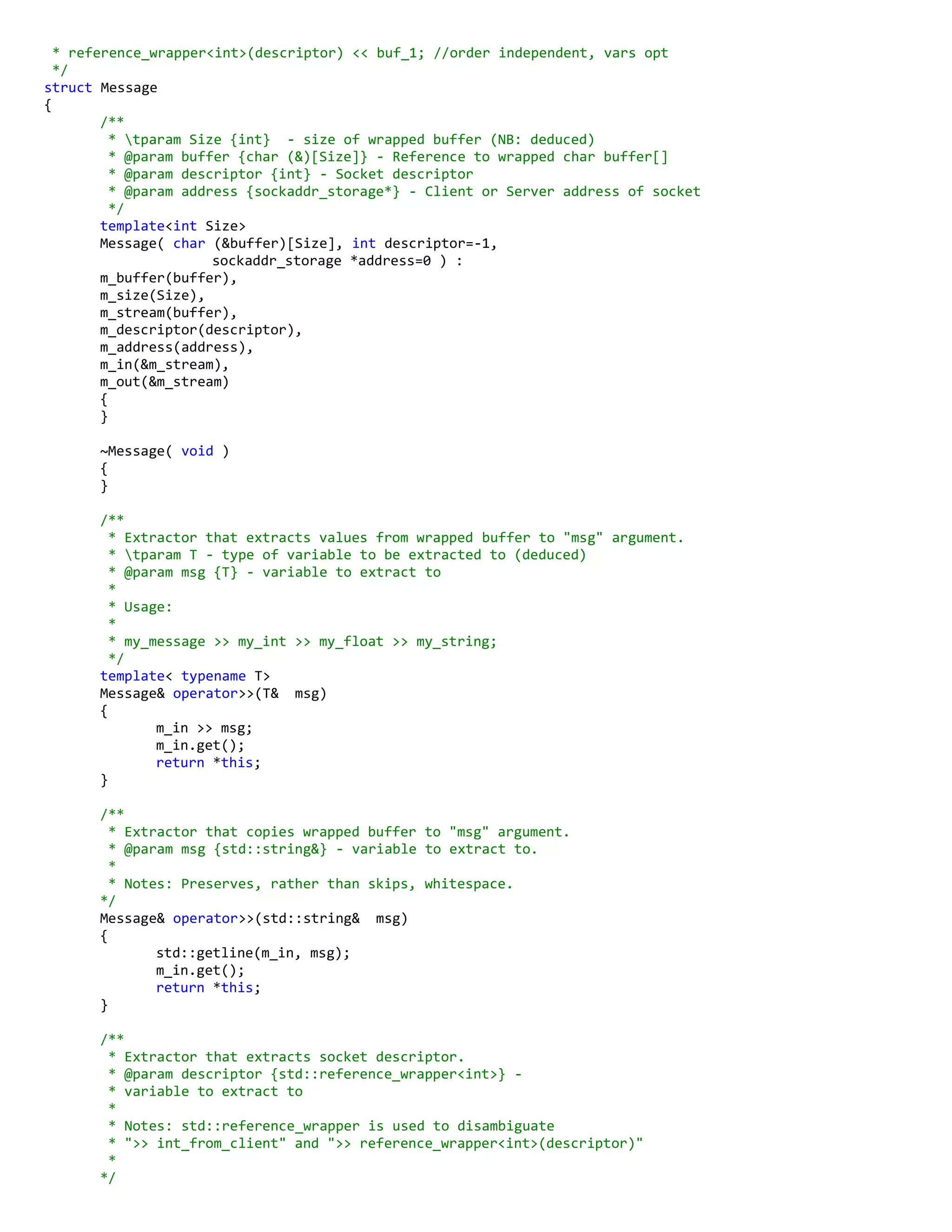 * reference_wrapper<int>(descriptor) << buf_1; //order independent, vars opt
*/
struct Message
{
/**
* tparam Size {int} - size of wrapped buffer (NB: deduced)
* @param buffer {char (&)[Size]} - Reference to wrapped char buffer[]
* @param descriptor {int} - Socket descriptor
* @param address {sockaddr_storage*} - Client or Server address of socket
*/
template<int Size>
Message( char (&buffer)[Size], int descriptor=-1,
sockaddr_storage *address=0 ) :
m_buffer(buffer),
m_size(Size),
m_stream(buffer),
m_descriptor(descriptor),
m_address(address),
m_in(&m_stream),
m_out(&m_stream)
{
}
~Message( void )
{
}
/**
* Extractor that extracts values from wrapped buffer to "msg" argument.
* tparam T - type of variable to be extracted to (deduced)
* @param msg {T} - variable to extract to
*
* Usage:
*
* my_message >> my_int >> my_float >> my_string;
*/
template< typename T>
Message& operator>>(T& msg)
{
m_in >> msg;
m_in.get();
return *this;
}
/**
* Extractor that copies wrapped buffer to "msg" argument.
* @param msg {std::string&} - variable to extract to.
*
* Notes: Preserves, rather than skips, whitespace.
*/
Message& operator>>(std::string& msg)
{
std::getline(m_in, msg);
m_in.get();
return *this;
}
/**
* Extractor that extracts socket descriptor.
* @param descriptor {std::reference_wrapper<int>} -
* variable to extract to
*
* Notes: std::reference_wrapper is used to disambiguate
* ">> int_from_client" and ">> reference_wrapper<int>(descriptor)"
*
*/
 