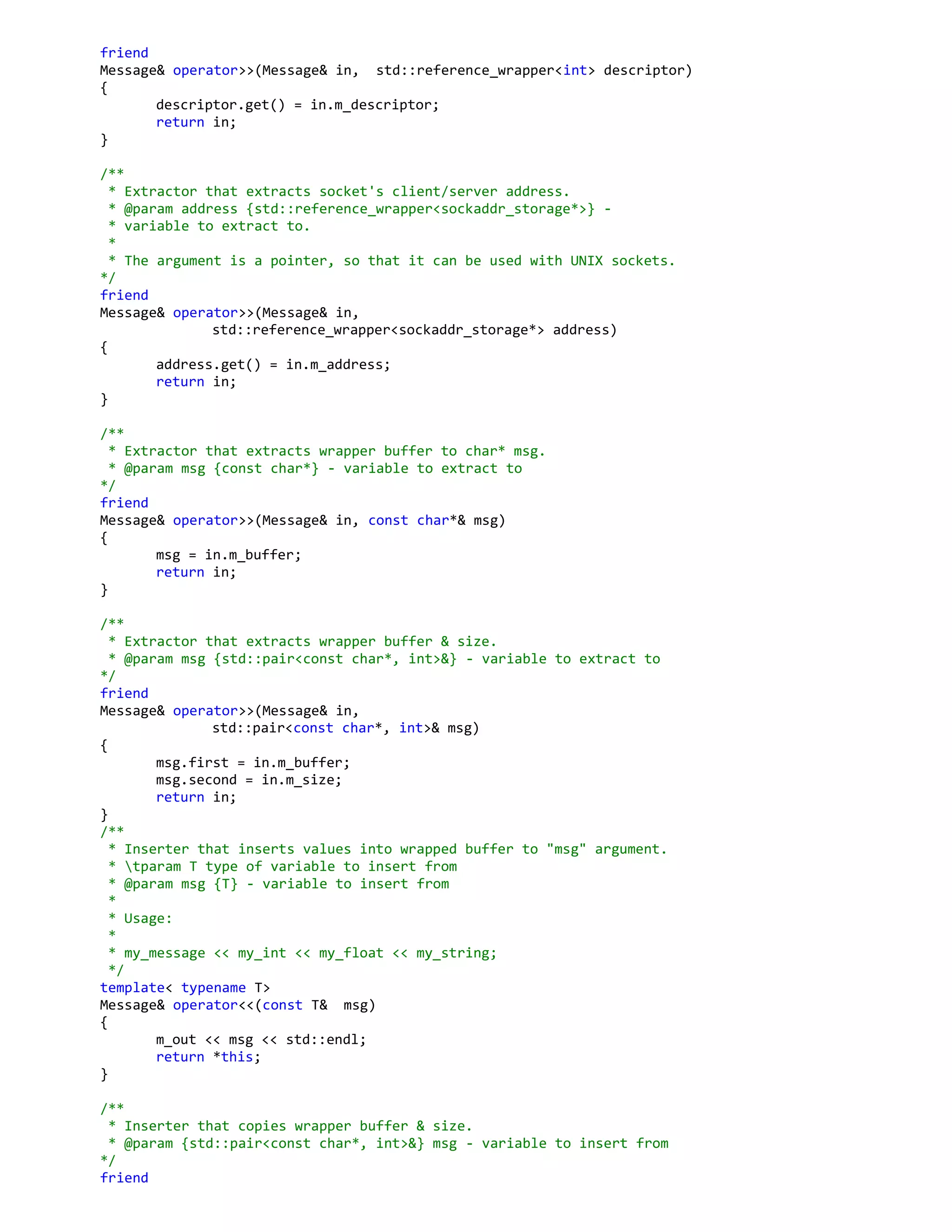 friend
Message& operator>>(Message& in, std::reference_wrapper<int> descriptor)
{
descriptor.get() = in.m_descriptor;
return in;
}
/**
* Extractor that extracts socket's client/server address.
* @param address {std::reference_wrapper<sockaddr_storage*>} -
* variable to extract to.
*
* The argument is a pointer, so that it can be used with UNIX sockets.
*/
friend
Message& operator>>(Message& in,
std::reference_wrapper<sockaddr_storage*> address)
{
address.get() = in.m_address;
return in;
}
/**
* Extractor that extracts wrapper buffer to char* msg.
* @param msg {const char*} - variable to extract to
*/
friend
Message& operator>>(Message& in, const char*& msg)
{
msg = in.m_buffer;
return in;
}
/**
* Extractor that extracts wrapper buffer & size.
* @param msg {std::pair<const char*, int>&} - variable to extract to
*/
friend
Message& operator>>(Message& in,
std::pair<const char*, int>& msg)
{
msg.first = in.m_buffer;
msg.second = in.m_size;
return in;
}
/**
* Inserter that inserts values into wrapped buffer to "msg" argument.
* tparam T type of variable to insert from
* @param msg {T} - variable to insert from
*
* Usage:
*
* my_message << my_int << my_float << my_string;
*/
template< typename T>
Message& operator<<(const T& msg)
{
m_out << msg << std::endl;
return *this;
}
/**
* Inserter that copies wrapper buffer & size.
* @param {std::pair<const char*, int>&} msg - variable to insert from
*/
friend
 