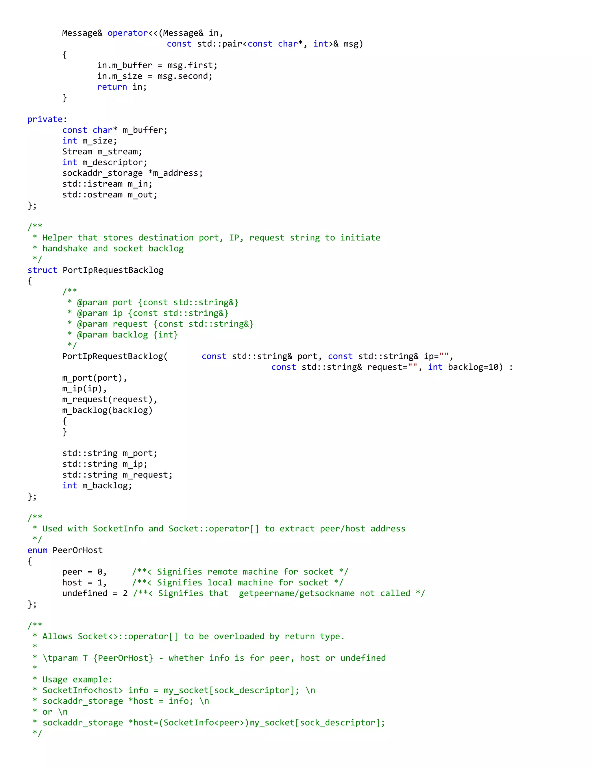Message& operator<<(Message& in,
const std::pair<const char*, int>& msg)
{
in.m_buffer = msg.first;
in.m_size = msg.second;
return in;
}
private:
const char* m_buffer;
int m_size;
Stream m_stream;
int m_descriptor;
sockaddr_storage *m_address;
std::istream m_in;
std::ostream m_out;
};
/**
* Helper that stores destination port, IP, request string to initiate
* handshake and socket backlog
*/
struct PortIpRequestBacklog
{
/**
* @param port {const std::string&}
* @param ip {const std::string&}
* @param request {const std::string&}
* @param backlog {int}
*/
PortIpRequestBacklog( const std::string& port, const std::string& ip="",
const std::string& request="", int backlog=10) :
m_port(port),
m_ip(ip),
m_request(request),
m_backlog(backlog)
{
}
std::string m_port;
std::string m_ip;
std::string m_request;
int m_backlog;
};
/**
* Used with SocketInfo and Socket::operator[] to extract peer/host address
*/
enum PeerOrHost
{
peer = 0, /**< Signifies remote machine for socket */
host = 1, /**< Signifies local machine for socket */
undefined = 2 /**< Signifies that getpeername/getsockname not called */
};
/**
* Allows Socket<>::operator[] to be overloaded by return type.
*
* tparam T {PeerOrHost} - whether info is for peer, host or undefined
*
* Usage example:
* SocketInfo<host> info = my_socket[sock_descriptor]; n
* sockaddr_storage *host = info; n
* or n
* sockaddr_storage *host=(SocketInfo<peer>)my_socket[sock_descriptor];
*/
 