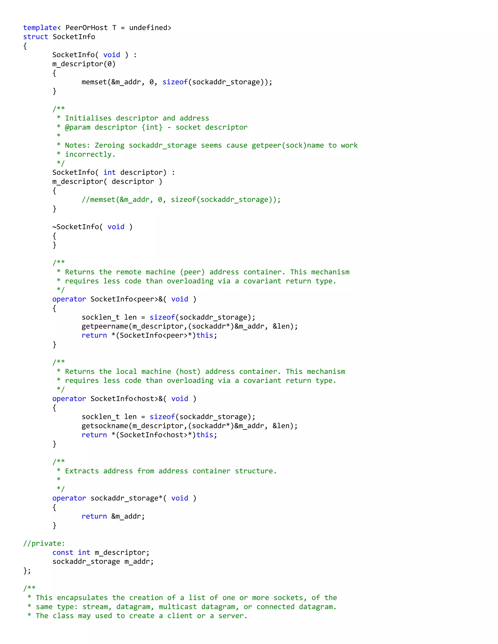 template< PeerOrHost T = undefined>
struct SocketInfo
{
SocketInfo( void ) :
m_descriptor(0)
{
memset(&m_addr, 0, sizeof(sockaddr_storage));
}
/**
* Initialises descriptor and address
* @param descriptor {int} - socket descriptor
*
* Notes: Zeroing sockaddr_storage seems cause getpeer(sock)name to work
* incorrectly.
*/
SocketInfo( int descriptor) :
m_descriptor( descriptor )
{
//memset(&m_addr, 0, sizeof(sockaddr_storage));
}
~SocketInfo( void )
{
}
/**
* Returns the remote machine (peer) address container. This mechanism
* requires less code than overloading via a covariant return type.
*/
operator SocketInfo<peer>&( void )
{
socklen_t len = sizeof(sockaddr_storage);
getpeername(m_descriptor,(sockaddr*)&m_addr, &len);
return *(SocketInfo<peer>*)this;
}
/**
* Returns the local machine (host) address container. This mechanism
* requires less code than overloading via a covariant return type.
*/
operator SocketInfo<host>&( void )
{
socklen_t len = sizeof(sockaddr_storage);
getsockname(m_descriptor,(sockaddr*)&m_addr, &len);
return *(SocketInfo<host>*)this;
}
/**
* Extracts address from address container structure.
*
*/
operator sockaddr_storage*( void )
{
return &m_addr;
}
//private:
const int m_descriptor;
sockaddr_storage m_addr;
};
/**
* This encapsulates the creation of a list of one or more sockets, of the
* same type: stream, datagram, multicast datagram, or connected datagram.
* The class may used to create a client or a server.
 