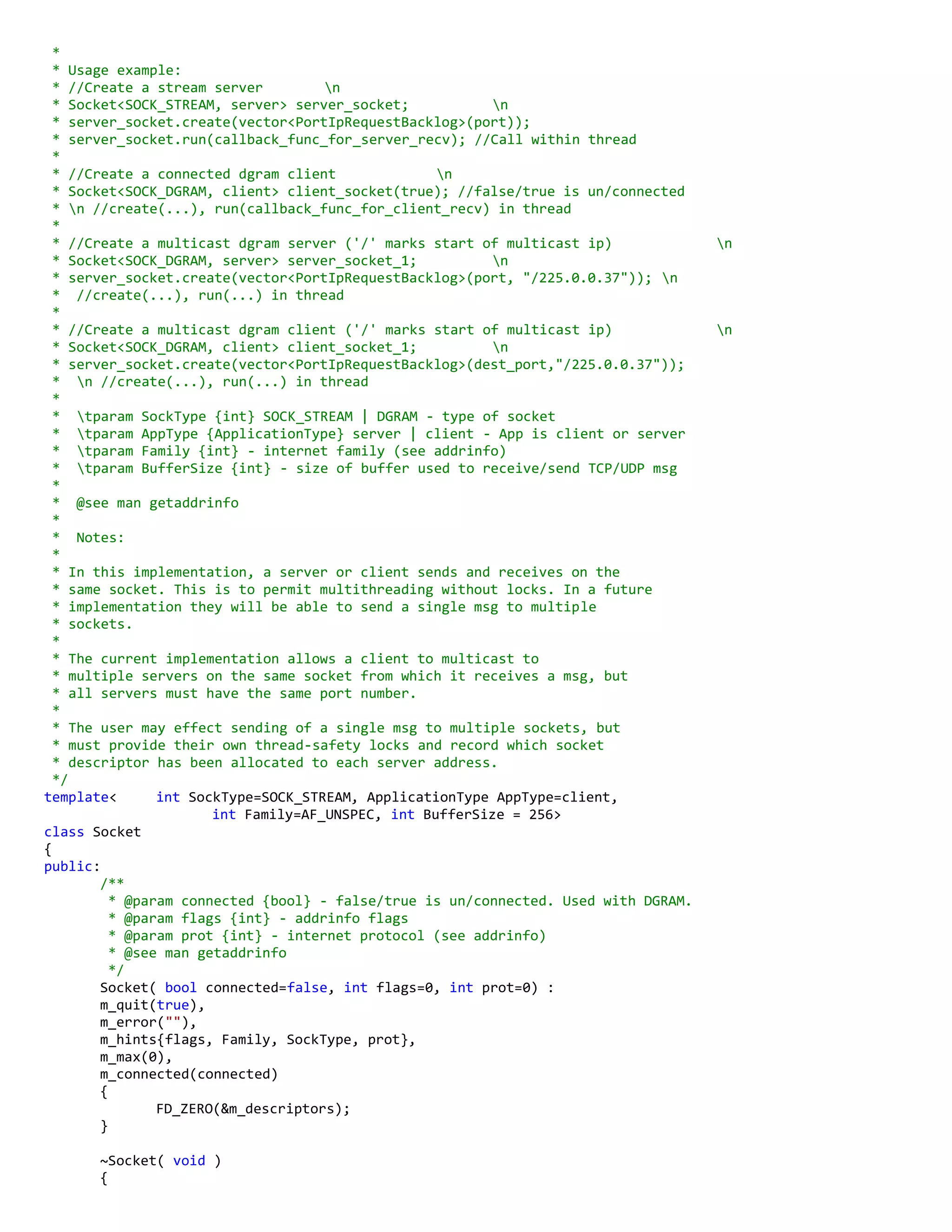 *
* Usage example:
* //Create a stream server n
* Socket<SOCK_STREAM, server> server_socket; n
* server_socket.create(vector<PortIpRequestBacklog>(port));
* server_socket.run(callback_func_for_server_recv); //Call within thread
*
* //Create a connected dgram client n
* Socket<SOCK_DGRAM, client> client_socket(true); //false/true is un/connected
* n //create(...), run(callback_func_for_client_recv) in thread
*
* //Create a multicast dgram server ('/' marks start of multicast ip) n
* Socket<SOCK_DGRAM, server> server_socket_1; n
* server_socket.create(vector<PortIpRequestBacklog>(port, "/225.0.0.37")); n
* //create(...), run(...) in thread
*
* //Create a multicast dgram client ('/' marks start of multicast ip) n
* Socket<SOCK_DGRAM, client> client_socket_1; n
* server_socket.create(vector<PortIpRequestBacklog>(dest_port,"/225.0.0.37"));
* n //create(...), run(...) in thread
*
* tparam SockType {int} SOCK_STREAM | DGRAM - type of socket
* tparam AppType {ApplicationType} server | client - App is client or server
* tparam Family {int} - internet family (see addrinfo)
* tparam BufferSize {int} - size of buffer used to receive/send TCP/UDP msg
*
* @see man getaddrinfo
*
* Notes:
*
* In this implementation, a server or client sends and receives on the
* same socket. This is to permit multithreading without locks. In a future
* implementation they will be able to send a single msg to multiple
* sockets.
*
* The current implementation allows a client to multicast to
* multiple servers on the same socket from which it receives a msg, but
* all servers must have the same port number.
*
* The user may effect sending of a single msg to multiple sockets, but
* must provide their own thread-safety locks and record which socket
* descriptor has been allocated to each server address.
*/
template< int SockType=SOCK_STREAM, ApplicationType AppType=client,
int Family=AF_UNSPEC, int BufferSize = 256>
class Socket
{
public:
/**
* @param connected {bool} - false/true is un/connected. Used with DGRAM.
* @param flags {int} - addrinfo flags
* @param prot {int} - internet protocol (see addrinfo)
* @see man getaddrinfo
*/
Socket( bool connected=false, int flags=0, int prot=0) :
m_quit(true),
m_error(""),
m_hints{flags, Family, SockType, prot},
m_max(0),
m_connected(connected)
{
FD_ZERO(&m_descriptors);
}
~Socket( void )
{
 