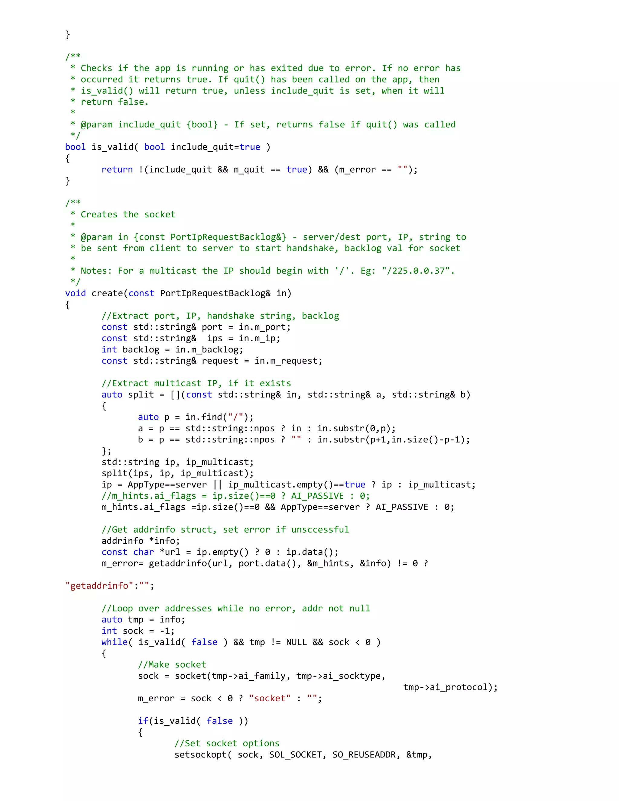}
/**
* Checks if the app is running or has exited due to error. If no error has
* occurred it returns true. If quit() has been called on the app, then
* is_valid() will return true, unless include_quit is set, when it will
* return false.
*
* @param include_quit {bool} - If set, returns false if quit() was called
*/
bool is_valid( bool include_quit=true )
{
return !(include_quit && m_quit == true) && (m_error == "");
}
/**
* Creates the socket
*
* @param in {const PortIpRequestBacklog&} - server/dest port, IP, string to
* be sent from client to server to start handshake, backlog val for socket
*
* Notes: For a multicast the IP should begin with '/'. Eg: "/225.0.0.37".
*/
void create(const PortIpRequestBacklog& in)
{
//Extract port, IP, handshake string, backlog
const std::string& port = in.m_port;
const std::string& ips = in.m_ip;
int backlog = in.m_backlog;
const std::string& request = in.m_request;
//Extract multicast IP, if it exists
auto split = [](const std::string& in, std::string& a, std::string& b)
{
auto p = in.find("/");
a = p == std::string::npos ? in : in.substr(0,p);
b = p == std::string::npos ? "" : in.substr(p+1,in.size()-p-1);
};
std::string ip, ip_multicast;
split(ips, ip, ip_multicast);
ip = AppType==server || ip_multicast.empty()==true ? ip : ip_multicast;
//m_hints.ai_flags = ip.size()==0 ? AI_PASSIVE : 0;
m_hints.ai_flags =ip.size()==0 && AppType==server ? AI_PASSIVE : 0;
//Get addrinfo struct, set error if unsccessful
addrinfo *info;
const char *url = ip.empty() ? 0 : ip.data();
m_error= getaddrinfo(url, port.data(), &m_hints, &info) != 0 ?
"getaddrinfo":"";
//Loop over addresses while no error, addr not null
auto tmp = info;
int sock = -1;
while( is_valid( false ) && tmp != NULL && sock < 0 )
{
//Make socket
sock = socket(tmp->ai_family, tmp->ai_socktype,
tmp->ai_protocol);
m_error = sock < 0 ? "socket" : "";
if(is_valid( false ))
{
//Set socket options
setsockopt( sock, SOL_SOCKET, SO_REUSEADDR, &tmp,
 