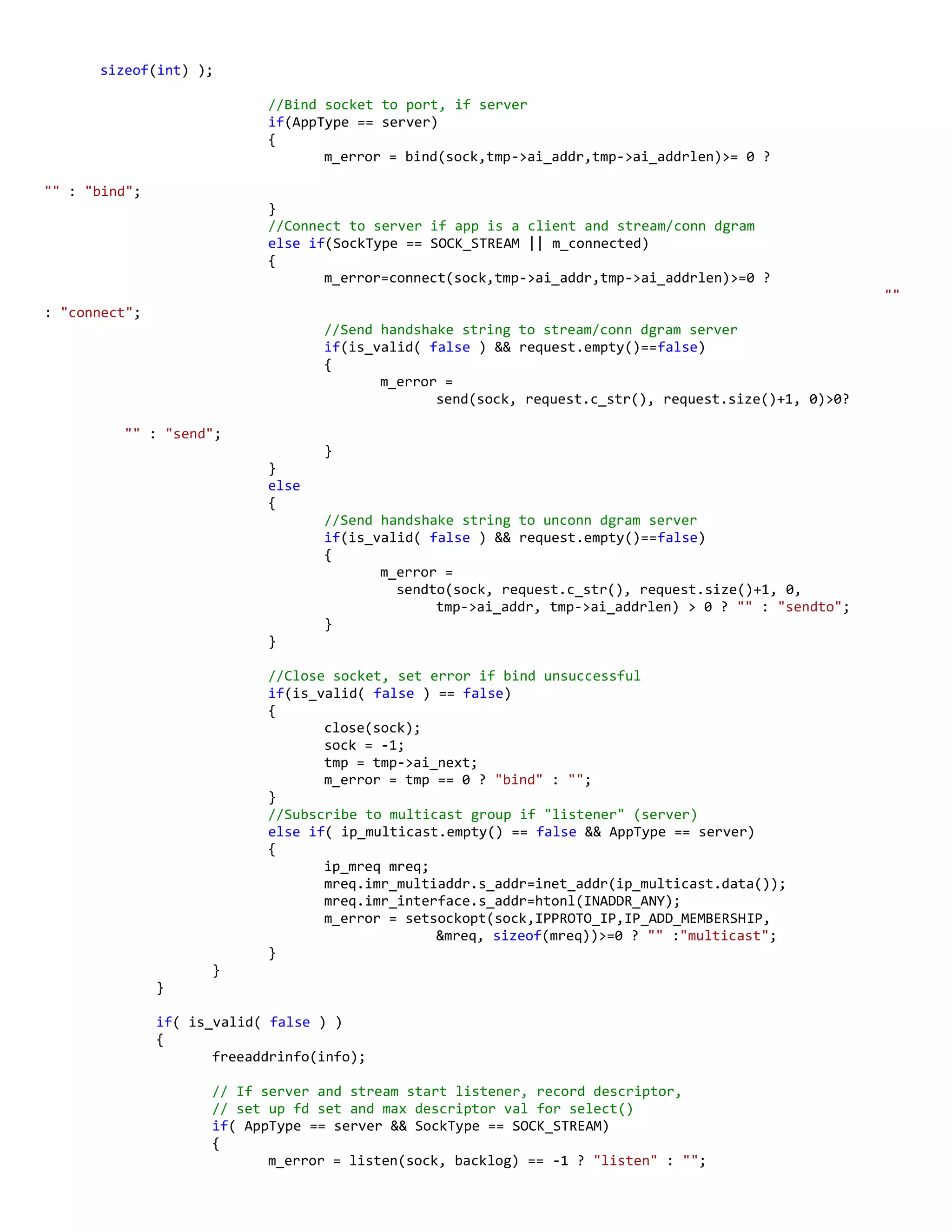 sizeof(int) );
//Bind socket to port, if server
if(AppType == server)
{
m_error = bind(sock,tmp->ai_addr,tmp->ai_addrlen)>= 0 ?
"" : "bind";
}
//Connect to server if app is a client and stream/conn dgram
else if(SockType == SOCK_STREAM || m_connected)
{
m_error=connect(sock,tmp->ai_addr,tmp->ai_addrlen)>=0 ?
""
: "connect";
//Send handshake string to stream/conn dgram server
if(is_valid( false ) && request.empty()==false)
{
m_error =
send(sock, request.c_str(), request.size()+1, 0)>0?
"" : "send";
}
}
else
{
//Send handshake string to unconn dgram server
if(is_valid( false ) && request.empty()==false)
{
m_error =
sendto(sock, request.c_str(), request.size()+1, 0,
tmp->ai_addr, tmp->ai_addrlen) > 0 ? "" : "sendto";
}
}
//Close socket, set error if bind unsuccessful
if(is_valid( false ) == false)
{
close(sock);
sock = -1;
tmp = tmp->ai_next;
m_error = tmp == 0 ? "bind" : "";
}
//Subscribe to multicast group if "listener" (server)
else if( ip_multicast.empty() == false && AppType == server)
{
ip_mreq mreq;
mreq.imr_multiaddr.s_addr=inet_addr(ip_multicast.data());
mreq.imr_interface.s_addr=htonl(INADDR_ANY);
m_error = setsockopt(sock,IPPROTO_IP,IP_ADD_MEMBERSHIP,
&mreq, sizeof(mreq))>=0 ? "" :"multicast";
}
}
}
if( is_valid( false ) )
{
freeaddrinfo(info);
// If server and stream start listener, record descriptor,
// set up fd set and max descriptor val for select()
if( AppType == server && SockType == SOCK_STREAM)
{
m_error = listen(sock, backlog) == -1 ? "listen" : "";
 