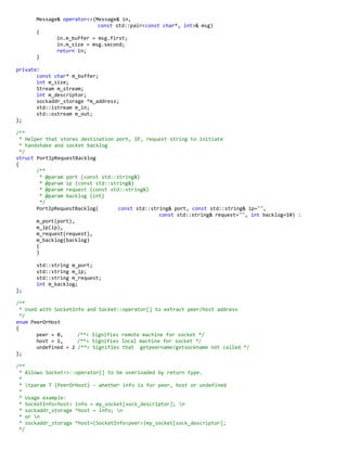 Message& operator<<(Message& in,
const std::pair<const char*, int>& msg)
{
in.m_buffer = msg.first;
in.m_size = msg.second;
return in;
}
private:
const char* m_buffer;
int m_size;
Stream m_stream;
int m_descriptor;
sockaddr_storage *m_address;
std::istream m_in;
std::ostream m_out;
};
/**
* Helper that stores destination port, IP, request string to initiate
* handshake and socket backlog
*/
struct PortIpRequestBacklog
{
/**
* @param port {const std::string&}
* @param ip {const std::string&}
* @param request {const std::string&}
* @param backlog {int}
*/
PortIpRequestBacklog( const std::string& port, const std::string& ip="",
const std::string& request="", int backlog=10) :
m_port(port),
m_ip(ip),
m_request(request),
m_backlog(backlog)
{
}
std::string m_port;
std::string m_ip;
std::string m_request;
int m_backlog;
};
/**
* Used with SocketInfo and Socket::operator[] to extract peer/host address
*/
enum PeerOrHost
{
peer = 0, /**< Signifies remote machine for socket */
host = 1, /**< Signifies local machine for socket */
undefined = 2 /**< Signifies that getpeername/getsockname not called */
};
/**
* Allows Socket<>::operator[] to be overloaded by return type.
*
* tparam T {PeerOrHost} - whether info is for peer, host or undefined
*
* Usage example:
* SocketInfo<host> info = my_socket[sock_descriptor]; n
* sockaddr_storage *host = info; n
* or n
* sockaddr_storage *host=(SocketInfo<peer>)my_socket[sock_descriptor];
*/
 