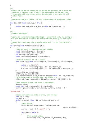 }
/**
* Checks if the app is running or has exited due to error. If no error has
* occurred it returns true. If quit() has been called on the app, then
* is_valid() will return true, unless include_quit is set, when it will
* return false.
*
* @param include_quit {bool} - If set, returns false if quit() was called
*/
bool is_valid( bool include_quit=true )
{
return !(include_quit && m_quit == true) && (m_error == "");
}
/**
* Creates the socket
*
* @param in {const PortIpRequestBacklog&} - server/dest port, IP, string to
* be sent from client to server to start handshake, backlog val for socket
*
* Notes: For a multicast the IP should begin with '/'. Eg: "/225.0.0.37".
*/
void create(const PortIpRequestBacklog& in)
{
//Extract port, IP, handshake string, backlog
const std::string& port = in.m_port;
const std::string& ips = in.m_ip;
int backlog = in.m_backlog;
const std::string& request = in.m_request;
//Extract multicast IP, if it exists
auto split = [](const std::string& in, std::string& a, std::string& b)
{
auto p = in.find("/");
a = p == std::string::npos ? in : in.substr(0,p);
b = p == std::string::npos ? "" : in.substr(p+1,in.size()-p-1);
};
std::string ip, ip_multicast;
split(ips, ip, ip_multicast);
ip = AppType==server || ip_multicast.empty()==true ? ip : ip_multicast;
//m_hints.ai_flags = ip.size()==0 ? AI_PASSIVE : 0;
m_hints.ai_flags =ip.size()==0 && AppType==server ? AI_PASSIVE : 0;
//Get addrinfo struct, set error if unsccessful
addrinfo *info;
const char *url = ip.empty() ? 0 : ip.data();
m_error= getaddrinfo(url, port.data(), &m_hints, &info) != 0 ?
"getaddrinfo":"";
//Loop over addresses while no error, addr not null
auto tmp = info;
int sock = -1;
while( is_valid( false ) && tmp != NULL && sock < 0 )
{
//Make socket
sock = socket(tmp->ai_family, tmp->ai_socktype,
tmp->ai_protocol);
m_error = sock < 0 ? "socket" : "";
if(is_valid( false ))
{
//Set socket options
setsockopt( sock, SOL_SOCKET, SO_REUSEADDR, &tmp,
 