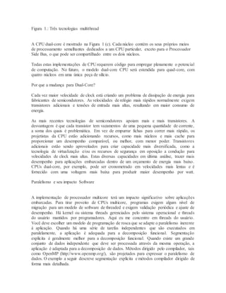 Figura 1.: Três tecnologias multithread
A CPU dual-core é mostrado na Figura 1 (c). Cada núcleo contém os seus próprios meios
de processamento semelhantes dedicados a um CPU particular, exceto para o Processador
Side Bus, o que pode ser compartilhado entre os dois núcleos.
Todas estas implementações de CPU requerem código para empregar plenamente o potencial
de computação. No futuro, o modelo dual-core CPU será estendida para quad-core, com
quatro núcleos em uma única peça de silício.
Por que a mudança para Dual-Core?
Cada vez maior velocidade de clock está criando um problema de dissipação de energia para
fabricantes de semicondutores. As velocidades de relógio mais rápidos normalmente exigem
transistores adicionais e tensões de entrada mais altas, resultando em maior consumo de
energia.
As mais recentes tecnologias de semicondutores apoiam mais e mais transistores. A
desvantagem é que cada transistor tem vazamentos de uma pequena quantidade de corrente,
a soma dos quais é problemática. Em vez de empurrar fichas para correr mais rápido, os
projetistas da CPU estão adicionando recursos, como mais núcleos e mais cache para
proporcionar um desempenho comparável, ou melhor, com menor poder. Transistores
adicionais estão sendo aproveitados para criar capacidade mais diversificada, como a
tecnologia de virtualização e/ou os recursos de segurança em oposição a condução para
velocidades de clock mais altas. Estas diversas capacidades em última análise, trazer mais
desempenho para aplicações embarcadas dentro de um orçamento de energia mais baixo.
CPUs dual-core, por exemplo, pode ser cronometrado em velocidades mais lentas e é
fornecido com uma voltagem mais baixa para produzir maior desempenho por watt.
Paralelismo e seu impacto Software
A implementação de processador multicore terá um impacto significativo sobre aplicações
embarcadas. Para tirar proveito de CPUs multicore, programas exigem algum nível de
migração para um modelo de software de threaded e exigem validação periódica e ajuste de
desempenho. Há kernel ou sistema threads gerenciados pelo sistema operacional e threads
do usuário mantidos por programadores. Aqui eu me concentro em threads do usuário.
Você deve escolher um modelo de programação de rosca que se adapte o paralelismo inerente
à aplicação. Quando há uma série de tarefas independentes que são executados em
paralelamente, a aplicação é adequada para a decomposição funcional. Segmentação
explícita é geralmente melhor para a decomposição funcional. Quando existe um grande
conjunto de dados independente que deve ser processada através da mesma operação, a
aplicação é adaptada para a decomposição de dados. Métodos dirigido pelo compilador, tais
como OpenMP (http://www.openmp.org/), são projetados para expressar o paralelismo de
dados. O exemplo a seguir descreve segmentação explícita e métodos compilador dirigido de
forma mais detalhada.
 
