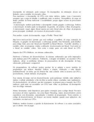 desempenho de otimização pode começar. Os desempenhos da otimização devem ser
limitados para o caminho de execução critica.
Para maximizar o desempenho de CPUs com vários núcleos, muitas vezes é necessário
assegurar que a carga de trabalho é equilibrada entre os núcleos. Desequilíbrio de carga vai
limitar paralelo de forma ineficiente e escalabilidade porque algum recurso do processador
será ocioso.
A sincronização também pode limitar o desempenho criando gargalos e sobrecarga. Embora
a sincronização de dados ajude na integridade da garantia, ele serializa o fluxo do programa.
A sincronização requer algum thread esperar por outro thread antes de o fluxo de programa
possa prosseguir, resultando em recursos de processador ociosos.
Para auxiliar o ajuste de desempenho, segue o Profiler Thread Intel
http://www.intel.com/ids/) permite que você verifique o equilíbrio de carga, contenção de
bloqueio, os gargalos de sincronização e sobrecarga paralelo. Esta ferramenta pode detalhar
para código fonte para criar thread por OpenMP ou thread libraries. O profiler identifica o
caminho crítico no programa e indica a utilização do processador por thread. Você pode ver
o thread no caminho crítico, bem como o tempo gasto em cada thread na CPU.
Impacto das CPUs Multicore em sistemas embarcados
Hardware e Software são desenvolvedores de sistemas embarcados que serão impactados
pela mudança para CPUs multicore. Felizmente, o designer de tabuleiro vai encontrar CPUs
multicore, aliviar os problemas térmicos de processadores de alto desempenho de hoje,
oferecendo performance comparável.
Os programadores de software podem precisar de se adaptar a novos modelos de
programação que incluem threaded. Embora a criação, verificação e volta threads
podeinicialmente ser árdua, que irá fornecer-lhe mais controle sobre os recursos da CPU e,
possivelmente, reduzir latências do programa.
Esse sistema de tempo real em desenvolvimento pode particionar trabalho entre múltiplos
núcleos e atribuir prioridades a fim de obter as tarefas críticas concluídas mais rapidamente.
Os desenvolvedores de software que não conseguem se preparar para a transição das CPUs
multicore pode tanto ser escondidos em CPUs mais velhas ou problemas de desempenho
risco de código otimizado.
Muitas ferramentas estão disponíveis para ajudar a transição para o código thread. Por meio
de recursos de vários segmentos, tais como Hyper-Threading, muitos desenvolvedores já têm
experiência com ferramentas especializadas e modelos de programação. Neste contexto, o
código de desenvolvimento irá fornecer um retorno imediato quando esses aplicativos são
executados em dual-core CPUs.
Multicore também levantou a questão de licenciamento de software e os custos associados
que os clientes têm de pagar.
 