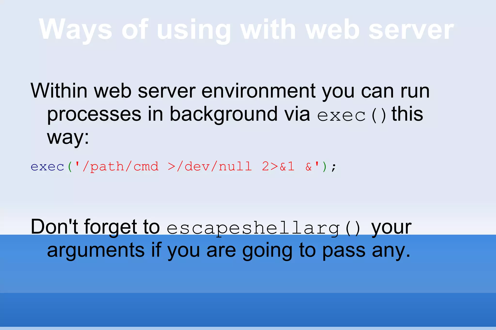 Ways of using with web server Within web server environment you can run processes in background via  exec() this way: exec ( '/path/cmd >/dev/null 2>&1 &' ) ; Don't forget to  escapeshellarg()  your arguments if you are going to pass any. 
